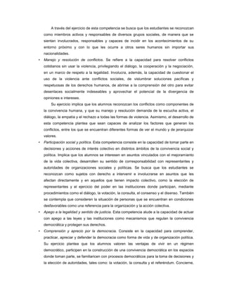 A través del ejercicio de esta competencia se busca que los estudiantes se reconozcan
    como miembros activos y responsables de diversos grupos sociales, de manera que se
    sientan involucrados, responsables y capaces de incidir en los acontecimientos de su
    entorno próximo y con lo que les ocurre a otros seres humanos sin importar sus
    nacionalidades.
•   Manejo y resolución de conflictos. Se refiere a la capacidad para resolver conflictos
    cotidianos sin usar la violencia, privilegiando el diálogo, la cooperación y la negociación,
    en un marco de respeto a la legalidad. Involucra, además, la capacidad de cuestionar el
    uso de la violencia ante conflictos sociales, de vislumbrar soluciones pacíficas y
    respetuosas de los derechos humanos, de abrirse a la comprensión del otro para evitar
    desenlaces socialmente indeseables y aprovechar el potencial de la divergencia de
    opiniones e intereses.
        Su ejercicio implica que los alumnos reconozcan los conflictos como componentes de
    la convivencia humana, y que su manejo y resolución demanda de la escucha activa, el
    diálogo, la empatía y el rechazo a todas las formas de violencia. Asimismo, el desarrollo de
    esta competencia plantea que sean capaces de analizar los factores que generan los
    conflictos, entre los que se encuentran diferentes formas de ver el mundo y de jerarquizar
    valores.
•   Participación social y política. Esta competencia consiste en la capacidad de tomar parte en
    decisiones y acciones de interés colectivo en distintos ámbitos de la convivencia social y
    política. Implica que los alumnos se interesen en asuntos vinculados con el mejoramiento
    de la vida colectiva, desarrollen su sentido de corresponsabilidad con representantes y
    autoridades de organizaciones sociales y políticas. Se busca que los estudiantes se
    reconozcan como sujetos con derecho a intervenir e involucrarse en asuntos que les
    afectan directamente y en aquellos que tienen impacto colectivo, como la elección de
    representantes y el ejercicio del poder en las instituciones donde participan, mediante
    procedimientos como el diálogo, la votación, la consulta, el consenso y el disenso. También
    se contempla que consideren la situación de personas que se encuentran en condiciones
    desfavorables como una referencia para la organización y la acción colectiva.
•   Apego a la legalidad y sentido de justicia. Esta competencia alude a la capacidad de actuar
    con apego a las leyes y las instituciones como mecanismos que regulan la convivencia
    democrática y protegen sus derechos.
•   Comprensión y aprecio por la democracia. Consiste en la capacidad para comprender,
    practicar, apreciar y defender la democracia como forma de vida y de organización política.
    Su ejercicio plantea que los alumnos valoren las ventajas de vivir en un régimen
    democrático, participen en la construcción de una convivencia democrática en los espacios
    donde toman parte, se familiaricen con procesos democráticos para la toma de decisiones y
    la elección de autoridades, tales como: la votación, la consulta y el referéndum. Concierne,
 