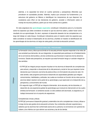 además, a la capacidad de tomar en cuenta opiniones y perspectivas diferentes que
             prevalecen en sociedades plurales. Además, implica que conozcan los fundamentos y la
             estructura del gobierno en México e identifiquen los mecanismos de que disponen los
             ciudadanos para influir en las decisiones de gobierno, acceder a información sobre el
             manejo de recursos públicos y pedir que se rinda cuentas de su gestión.


          En esta asignatura los aprendizajes esperados constituyen indicadores para el y la docente
  sobre los aspectos que debe considerar al evaluar lo que los alumnos saben y saben hacer como
  resultado de sus aprendizajes. Es decir, expresan el desarrollo deseado de las competencias a lo
  largo del trabajo en cada bloque. Constituyen indicadores para el maestro sobre los aspectos que
  debe considerar al evaluar el desempeño de los alumnos y facilitan al maestro la identificación de
  los aprendizajes de los alumnos a lo largo de cada grado y de toda la educación primaria.



                                     ESTRUCTURA DEL PROGRAM A
            La formación cívica y ética que se brinde en la escuela primaria requiere responder a los retos de
             una sociedad que demanda, de sus integrantes, la capacidad para participar en el fortalecimiento
             de la convivencia democrática y de las condiciones que favorecen el ejercicio de los derechos
             humanos. Desde esta perspectiva, se requiere que esta formación tenga un carácter integral en
             dos sentidos:


              • El PIFCyE es integral porque requiere impulsar en los alumnos el desarrollo de competencias
               para actuar y responder a situaciones de la vida personal y social en las que requieren tomar
               decisiones que involucran una toma de postura ética o la formulación de juicios de valor. En
               este sentido, este programa promueve el desarrollo de capacidades globales que integran
               conocimientos, habilidades y actitudes, las cuales se movilizan en función de los retos que los
Enfoque




               alumnos deben resolver como parte de su aprendizaje y que repercuten en el desarrollo de su
               perspectiva y conocimiento del mundo.
              • En segundo lugar, el PIFCyE es integral al demandar, de la escuela y de los docentes, el
               desarrollo de una experiencia global de aprendizaje que involucre la intervención en los cuatro
               ámbitos de formación: el ambiente escolar, la vida cotidiana del alumnado, la asignatura y el
               trabajo transversal con el conjunto de asignaturas.


            Competencias cívicas y éticas:
            El PIFCyE promueve el desarrollo gradual y sistemático de ocho competencias cívicas y éticas a
             lo largo de los seis grados de la educación primaria. Sus contenidos articulan experiencias y
             saberes que los alumnos han conformado acerca de su persona, la convivencia con quienes les
             rodean y los criterios con que valoran sus acciones y las de los demás.
 