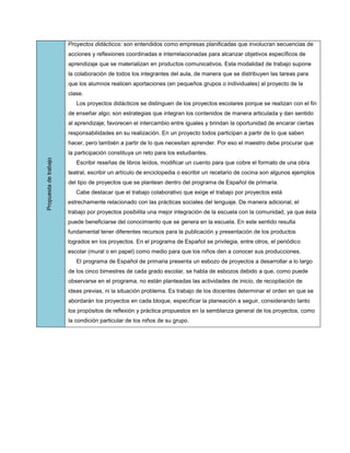 Proyectos didácticos: son entendidos como empresas planificadas que involucran secuencias de
                       acciones y reflexiones coordinadas e interrelacionadas para alcanzar objetivos específicos de
                       aprendizaje que se materializan en productos comunicativos. Esta modalidad de trabajo supone
                       la colaboración de todos los integrantes del aula, de manera que se distribuyen las tareas para
                       que los alumnos realicen aportaciones (en pequeños grupos o individuales) al proyecto de la
                       clase.
                          Los proyectos didácticos se distinguen de los proyectos escolares porque se realizan con el fin
                       de enseñar algo; son estrategias que integran los contenidos de manera articulada y dan sentido
                       al aprendizaje; favorecen el intercambio entre iguales y brindan la oportunidad de encarar ciertas
                       responsabilidades en su realización. En un proyecto todos participan a partir de lo que saben
                       hacer, pero también a partir de lo que necesitan aprender. Por eso el maestro debe procurar que
                       la participación constituya un reto para los estudiantes.
Propuesta de trabajo




                          Escribir reseñas de libros leídos, modificar un cuento para que cobre el formato de una obra
                       teatral, escribir un artículo de enciclopedia o escribir un recetario de cocina son algunos ejemplos
                       del tipo de proyectos que se plantean dentro del programa de Español de primaria.
                          Cabe destacar que el trabajo colaborativo que exige el trabajo por proyectos está
                       estrechamente relacionado con las prácticas sociales del lenguaje. De manera adicional, el
                       trabajo por proyectos posibilita una mejor integración de la escuela con la comunidad, ya que ésta
                       puede beneficiarse del conocimiento que se genera en la escuela. En este sentido resulta
                       fundamental tener diferentes recursos para la publicación y presentación de los productos
                       logrados en los proyectos. En el programa de Español se privilegia, entre otros, el periódico
                       escolar (mural o en papel) como medio para que los niños den a conocer sus producciones.
                          El programa de Español de primaria presenta un esbozo de proyectos a desarrollar a lo largo
                       de los cinco bimestres de cada grado escolar, se habla de esbozos debido a que, como puede
                       observarse en el programa, no están planteadas las actividades de inicio, de recopilación de
                       ideas previas, ni la situación problema. Es trabajo de los docentes determinar el orden en que se
                       abordarán los proyectos en cada bloque, especificar la planeación a seguir, considerando tanto
                       los propósitos de reflexión y práctica propuestos en la semblanza general de los proyectos, como
                       la condición particular de los niños de su grupo.
 