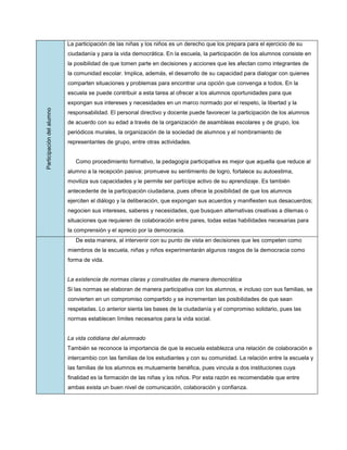 La participación de las niñas y los niños es un derecho que los prepara para el ejercicio de su
                           ciudadanía y para la vida democrática. En la escuela, la participación de los alumnos consiste en
                           la posibilidad de que tomen parte en decisiones y acciones que les afectan como integrantes de
                           la comunidad escolar. Implica, además, el desarrollo de su capacidad para dialogar con quienes
                           comparten situaciones y problemas para encontrar una opción que convenga a todos. En la
                           escuela se puede contribuir a esta tarea al ofrecer a los alumnos oportunidades para que
                           expongan sus intereses y necesidades en un marco normado por el respeto, la libertad y la
Participación del alumno




                           responsabilidad. El personal directivo y docente puede favorecer la participación de los alumnos
                           de acuerdo con su edad a través de la organización de asambleas escolares y de grupo, los
                           periódicos murales, la organización de la sociedad de alumnos y el nombramiento de
                           representantes de grupo, entre otras actividades.


                              Como procedimiento formativo, la pedagogía participativa es mejor que aquella que reduce al
                           alumno a la recepción pasiva: promueve su sentimiento de logro, fortalece su autoestima,
                           moviliza sus capacidades y le permite ser partícipe activo de su aprendizaje. Es también
                           antecedente de la participación ciudadana, pues ofrece la posibilidad de que los alumnos
                           ejerciten el diálogo y la deliberación, que expongan sus acuerdos y manifiesten sus desacuerdos;
                           negocien sus intereses, saberes y necesidades, que busquen alternativas creativas a dilemas o
                           situaciones que requieren de colaboración entre pares, todas estas habilidades necesarias para
                           la comprensión y el aprecio por la democracia.
                              De esta manera, al intervenir con su punto de vista en decisiones que les competen como
                           miembros de la escuela, niñas y niños experimentarán algunos rasgos de la democracia como
                           forma de vida.


                           La existencia de normas claras y construidas de manera democrática
                           Si las normas se elaboran de manera participativa con los alumnos, e incluso con sus familias, se
                           convierten en un compromiso compartido y se incrementan las posibilidades de que sean
                           respetadas. Lo anterior sienta las bases de la ciudadanía y el compromiso solidario, pues las
                           normas establecen límites necesarios para la vida social.


                           La vida cotidiana del alumnado
                           También se reconoce la importancia de que la escuela establezca una relación de colaboración e
                           intercambio con las familias de los estudiantes y con su comunidad. La relación entre la escuela y
                           las familias de los alumnos es mutuamente benéfica, pues vincula a dos instituciones cuya
                           finalidad es la formación de las niñas y los niños. Por esta razón es recomendable que entre
                           ambas exista un buen nivel de comunicación, colaboración y confianza.
 