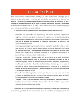 En la escuela primaria la educación física constituye una forma de intervención pedagógica que se
extiende como práctica social y humanista, que estimula las experiencias de los alumnos, sus
acciones y conductas motrices expresadas mediante formas intencionadas de movimiento; es decir,
favorece las experiencias motrices de los niños, sus gustos, motivaciones, aficiones y necesidades
de movimiento, canalizadas tanto en los patios y áreas definidas en cada escuela primaria del país
como en todas las actividades de su vida cotidiana.
    En virtud de lo anterior, la finalidad de esta asignatura se centra en que los alumnos:


    •   Desarrollen sus capacidades para expresarse y comunicarse al generar competencias
        cognitivas y motrices, al propiciar en las sesiones espacios para la reflexión, discusión y
        análisis de sus propias acciones, relacionarlas con su entorno sociocultural y favorecer que,
        junto con el lenguaje, se incremente su capacidad comunicativa, de relación y por
        consiguiente de aprendizaje.
    •   Sean capaces de adaptarse y manejar los cambios que implica la actividad motriz, es decir,
        tener el control de sí mismo, tanto en el plano afectivo como en el desempeño motriz, ante
        las diversas situaciones y manifestaciones imprevistas que ocurren en la acción. Esto
        permite que a través de las propuestas sugeridas en los contenidos se construya el
        pensamiento y, en consecuencia, la acción creativa.
    •   Propongan, comprendan y apliquen reglas para la convivencia en el juego, la iniciación
        deportiva y el deporte escolar, tanto en el contexto de la escuela como fuera de ella. Al
        participar en juegos motores de diferentes tipos (tradicionales, autóctonos, cooperativos y
        modificados) se estimulan y desarrollan las habilidades y destrezas que en un futuro le
        permitirán al alumno desempeñarse adecuadamente en el deporte de su preferencia.
        Además, se impulsa el reconocimiento a la interculturalidad, a la importancia de integrarse
        a un grupo y al trabajo en equipo.
    •   Desarrollen el sentido cooperativo, haciendo que el alumno aprenda que la cooperación
        enriquece las relaciones humanas y permite un mejor entendimiento para valorar la relación
        con los demás en la construcción de propósitos comunes.
    •   Aprendan a cuidar su salud, mediante la adquisición de información, el fomento de hábitos,
        la práctica constante de la actividad motriz como forma de vida saludable y la prevención
        de accidentes dentro y fuera de la escuela.


    El programa de Educación Física se inscribe en un enfoque que promueve el desarrollo de
competencias, y derivado de ello se reorienta la forma de concebir el aprendizaje motor en los
 