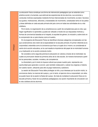 La educación física constituye una forma de intervención pedagógica que se extiende como
          práctica social y humanista, que estimula las experiencias de los alumnos, sus acciones y
          conductas motrices expresadas mediante formas intencionadas de movimiento; es decir, favorece
          sus gustos, motivaciones, aficiones y necesidades de movimiento, canalizadas tanto en los patios
          y áreas definidas en cada escuela primaria del país como en todas las actividades de su vida
          cotidiana.
             Por lo tanto, la organización de su enseñanza es a partir de competencias para la vida; que
          hagan significativo lo aprendido y pueda ser utilizado a través de sus respuestas motrices y
          formas de convivencia basadas en el respeto, la equidad de género, la inclusión y sobre todo en
          la comprensión de un país diverso como el nuestro.
             En el programa de Educación Física se identifican diversas categorías conceptuales con las
          que construiremos otra visión de la especialidad en la escuela primaria. El primer referente es la
Enfoque




          corporeidad, entendida como la conciencia que hace un sujeto de sí mismo; es considerada el
          centro de la acción educativa, en la cual resalta la importancia del papel de la motricidad humana
          y su implicación en la acción-conducta motriz.
             Se considera como segunda premisa la educación en valores a través de la motricidad, los
          cuales se promueven desde los primeros años de la vida escolar, de manera transversal a partir
          de los personales, sociales, morales y de competencia.
             La diversidad y por lo tanto la riqueza cultural que posee nuestro país, representa una
          oportunidad para aprender a convivir, pero también redescubrir y valorar los orígenes e historia
          de nuestra nación, utilizando para ello al juego tradicional y autóctono.
             La sesión de Educación Física debe privilegiar al niño y sus intereses por la acción motriz, la
          convivencia diaria, la vivencia del cuerpo y, por lo tanto, el ejercicio de su corporeidad; con ellos
          se puede hacer de la sesión la fiesta del cuerpo. Se trata de revitalizar la educación física en la
          escuela primaria y hacer de sus prácticas pedagógicas una opción importante de vinculación con
          la vida cotidiana de los alumnos.
 