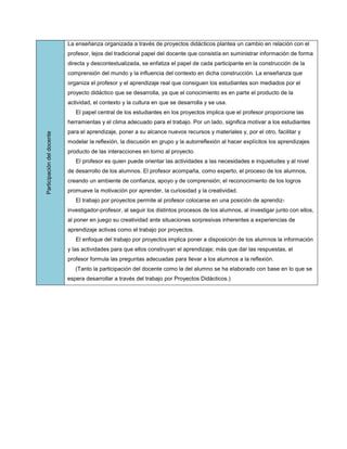 La enseñanza organizada a través de proyectos didácticos plantea un cambio en relación con el
                            profesor, lejos del tradicional papel del docente que consistía en suministrar información de forma
                            directa y descontextualizada, se enfatiza el papel de cada participante en la construcción de la
                            comprensión del mundo y la influencia del contexto en dicha construcción. La enseñanza que
                            organiza el profesor y el aprendizaje real que consiguen los estudiantes son mediados por el
                            proyecto didáctico que se desarrolla, ya que el conocimiento es en parte el producto de la
                            actividad, el contexto y la cultura en que se desarrolla y se usa.
                               El papel central de los estudiantes en los proyectos implica que el profesor proporcione las
                            herramientas y el clima adecuado para el trabajo. Por un lado, significa motivar a los estudiantes
                            para el aprendizaje, poner a su alcance nuevos recursos y materiales y, por el otro, facilitar y
Participación del docente




                            modelar la reflexión, la discusión en grupo y la autorreflexión al hacer explícitos los aprendizajes
                            producto de las interacciones en torno al proyecto.
                               El profesor es quien puede orientar las actividades a las necesidades e inquietudes y al nivel
                            de desarrollo de los alumnos. El profesor acompaña, como experto, el proceso de los alumnos,
                            creando un ambiente de confianza, apoyo y de comprensión; el reconocimiento de los logros
                            promueve la motivación por aprender, la curiosidad y la creatividad.
                               El trabajo por proyectos permite al profesor colocarse en una posición de aprendiz-
                            investigador-profesor, al seguir los distintos procesos de los alumnos, al investigar junto con ellos,
                            al poner en juego su creatividad ante situaciones sorpresivas inherentes a experiencias de
                            aprendizaje activas como el trabajo por proyectos.
                               El enfoque del trabajo por proyectos implica poner a disposición de los alumnos la información
                            y las actividades para que ellos construyan el aprendizaje; más que dar las respuestas, el
                            profesor formula las preguntas adecuadas para llevar a los alumnos a la reflexión.
                               (Tanto la participación del docente como la del alumno se ha elaborado con base en lo que se
                            espera desarrollar a través del trabajo por Proyectos Didácticos.)
 