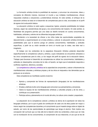 La formación artística brinda la posibilidad de expresar y comunicar las emociones, ideas y
conceptos de diferente manera, reconocer el mundo y sus múltiples manifestaciones, ofrecer
respuestas creativas a situaciones y problemáticas diversas. En este sentido, el enfoque de la
educación artística se basa en el desarrollo de competencias para la vida, enunciadas en el perfil
de egreso de la educación básica.
    La educación artística no está sujeta a esquemas rígidos; presenta posibilidades de trabajo
diversas, según las características del grupo y los conocimientos del maestro. En este sentido, la
flexibilidad del programa permite que una clase se diseñe tomando en cuenta conocimientos,
habilidades, actitudes y valores de los diferentes lenguajes artísticos.
    Atendiendo a la necesidad de ofrecer a los niños todas las oportunidades aceptables de
descubrimiento y experimentación en el área artística y cultural, la educación artística brinda las
posibilidades para que el alumno ponga en práctica conocimientos, habilidades y actitudes
específicas, a partir de su visión sensible en torno al mundo que lo rodea, sea éste real o
imaginario.
    El trabajo con los contenidos de la asignatura Educación Artística pretende desarrollar
específicamente la competencia cultural y artística, cuyos indicadores se encuentran alineados a
las cinco competencias para la vida y a los rasgos del perfil de egreso de la educación básica.
Trabajar para favorecer el desarrollo de competencias es utilizar los conocimientos, habilidades y
actitudes en desempeños concretos de la vida; al hacerlo, se logra que el estudiante responda a
conflictos cognitivos, afectivos y sociales.
    La competencia cultural y artística es la capacidad de comprender y valorar críticamente las
manifestaciones culturales y artísticas propias y de los otros en respuesta a las demandas que se
producen en el entorno.
    Esta competencia se manifiesta cuando el alumno:


    •   Aprecia y comprende las formas de representación (lenguajes) de las manifestaciones
        artísticas.
    •   Emplea y disfruta el arte como lenguaje para comunicar sus pensamientos y emociones.
    •   Valora la riqueza de las manifestaciones artísticas y culturales propias y de los otros, y
        contribuye a su preservación.
    •   Participa activa y plenamente en el mundo del arte y la cultura como creador y espectador.


    La adquisición de la competencia cultural y artística se deriva de la aportación de todos los
lenguajes artísticos, por lo que el grado de contribución de cada uno de ellos puede ser mayor o
menor según las competencias docentes y el conocimiento que el maestro tenga sobre el objeto de
estudio, así como de las oportunidades de aprendizaje que tenga el alumno. Esto implica una
concepción del currículo que va más allá de la relación entre los contenidos y tiene que ver más
con la movilización de los conocimientos, la comprensión de sus relaciones, el uso que se les dé
 