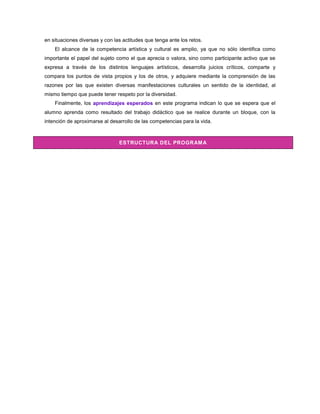 en situaciones diversas y con las actitudes que tenga ante los retos.
    El alcance de la competencia artística y cultural es amplio, ya que no sólo identifica como
importante el papel del sujeto como el que aprecia o valora, sino como participante activo que se
expresa a través de los distintos lenguajes artísticos, desarrolla juicios críticos, comparte y
compara los puntos de vista propios y los de otros, y adquiere mediante la comprensión de las
razones por las que existen diversas manifestaciones culturales un sentido de la identidad, al
mismo tiempo que puede tener respeto por la diversidad.
    Finalmente, los aprendizajes esperados en este programa indican lo que se espera que el
alumno aprenda como resultado del trabajo didáctico que se realice durante un bloque, con la
intención de aproximarse al desarrollo de las competencias para la vida.



                                ESTRUCTURA DEL PROGRAM A
 