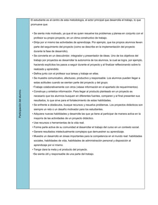El estudiante es el centro de esta metodología, el actor principal que desarrolla el trabajo, lo que
                           promueve que:


                            • Se sienta más motivado, ya que él es quien resuelve los problemas y planea en conjunto con el
                             profesor su propio proyecto, en un clima constructivo de trabajo.
                            • Dirija por sí mismo las actividades de aprendizaje. Por ejemplo, que los propios alumnos lleven
                             parte del seguimiento del proyecto (como se describe en la implementación del proyecto
                             durante la fase de desarrollo).
                            • Se convierta en un descubridor, integrador y presentador de ideas. Uno de los objetivos del
                             trabajo por proyectos es desarrollar la autonomía de los alumnos, la cual se logra, por ejemplo,
                             haciendo explícitos los pasos a seguir durante el proyecto y al finalizar reflexionando sobre lo
                             realizado y aprendido.
                            • Defina junto con el profesor sus tareas y trabaje en ellas.
                            • Se muestre comunicativo, afectuoso, productivo y responsable. Los alumnos pueden llegar a
                             estas actitudes cuando se sientan parte del proyecto y del grupo.
                             •Trabaje colaborativamente con otros (véase información en el apartado de requerimientos).
Participación del alumno




                            • Construya y sintetice información. Para llegar al producto planteado en un proyecto es
                             necesario que los alumnos busquen en diferentes fuentes, comparen y al final presenten sus
                             resultados, lo que sirve para el fortalecimiento de estas habilidades.
                            • Se enfrente a obstáculos, busque recursos y resuelva problemas. Los proyectos didácticos son
                             siempre un reto o un desafío motivador para los estudiantes.
                            • Adquiera nuevas habilidades y desarrolle las que ya tiene al participar de manera activa en la
                             mayoría de las actividades de un proyecto didáctico.
                            • Use recursos o herramientas de la vida real.
                            • Forme parte activa de su comunidad al desarrollar el trabajo del curso en un contexto social.
                            • Genere resultados intelectualmente complejos que demuestren su aprendizaje.
                            • Muestre un desarrollo en áreas importantes para la competencia en el mundo real: habilidades
                             sociales, habilidades de vida, habilidades de administración personal y disposición al
                             aprendizaje por sí mismo.
                            • Tenga clara la meta y el producto del proyecto.
                             •Se sienta útil y responsable de una parte del trabajo.
 
