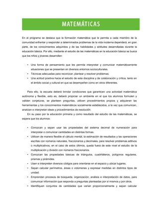 En el programa se destaca que la formación matemática que le permita a cada miembro de la
comunidad enfrentar y responder a determinados problemas de la vida moderna dependerá, en gran
parte, de los conocimientos adquiridos y de las habilidades y actitudes desarrolladas durante la
educación básica. Por ello, mediante el estudio de las matemáticas en la educación básica se busca
que los niños y jóvenes desarrollen:


    •   Una forma de pensamiento que les permita interpretar y comunicar matemáticamente
        situaciones que se presentan en diversos entornos socioculturales.
    •   Técnicas adecuadas para reconocer, plantear y resolver problemas.
    •   Una actitud positiva hacia el estudio de esta disciplina y de colaboración y crítica, tanto en
        el ámbito social y cultural en que se desempeñen como en otros diferentes.


    Para ello, la escuela deberá brindar condiciones que garanticen una actividad matemática
autónoma y flexible, esto es, deberá propiciar un ambiente en el que los alumnos formulen y
validen conjeturas, se planteen preguntas, utilicen procedimientos propios y adquieran las
herramientas y los conocimientos matemáticos socialmente establecidos, a la vez que comunican,
analizan e interpretan ideas y procedimientos de resolución.
    En su paso por la educación primaria y como resultado del estudio de las matemáticas, se
espera que los alumnos:


    •   Conozcan y sepan usar las propiedades del sistema decimal de numeración para
        interpretar o comunicar cantidades en distintas formas.
    •   Utilicen de manera flexible el cálculo mental, la estimación de resultados y las operaciones
        escritas con números naturales, fraccionarios y decimales, para resolver problemas aditivos
        o multiplicativos; en el caso de estos últimos, queda fuera de este nivel el estudio de la
        multiplicación y división con números fraccionarios.
    •   Conozcan las propiedades básicas de triángulos, cuadriláteros, polígonos regulares,
        prismas y pirámides.
    •   Usen e interpreten diversos códigos para orientarse en el espacio y ubicar lugares.
    •   Sepan calcular perímetros, áreas o volúmenes y expresar medidas en distintos tipos de
        unidad.
    •   Emprendan procesos de búsqueda, organización, análisis e interpretación de datos, para
        comunicar información que responda a preguntas planteadas por sí mismos y por otros.
    •   Identifiquen conjuntos de cantidades que varían proporcionalmente y sepan calcular
 
