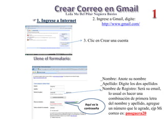 Crear Correo en Gmail 1 LcdaMa Del Pilar Noguera Bustos 2. Ingrese a Gmail, digite:  http://www.gmail.com/ ,[object Object],3. Clic en Crear una cuenta Llene el formulario: _Nombre: Anote su nombre _Apellido: Digite los dos apellidos _Nombre de Registro: Será su email, lo usual es hacer una combinación de primera letra del nombre y apellido, agregue un número que le agrade, ejp Mi correo es: pnoguera20 Aquí va la contraseña 