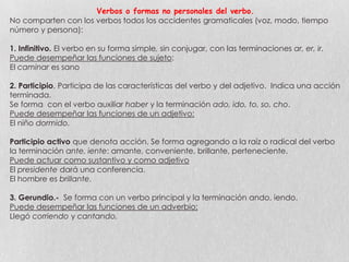 Verbos o formas no personales del verbo.
No comparten con los verbos todos los accidentes gramaticales (voz, modo, tiempo
número y persona):

1. Infinitivo. El verbo en su forma simple, sin conjugar, con las terminaciones ar, er, ir.
Puede desempeñar las funciones de sujeto:
El caminar es sano
2. Participio. Participa de las características del verbo y del adjetivo. Indica una acción
terminada.
Se forma con el verbo auxiliar haber y la terminación ado, ido, to, so, cho.
Puede desempeñar las funciones de un adjetivo:
El niño dormido.
Participio activo que denota acción. Se forma agregando a la raíz o radical del verbo
la terminación ante, iente: amante, conveniente, brillante, perteneciente.
Puede actuar como sustantivo y como adjetivo
El presidente dará una conferencia.
El hombre es brillante.
3. Gerundio.- Se forma con un verbo principal y la terminación ando, iendo.
Puede desempeñar las funciones de un adverbio:
Llegó corriendo y cantando.

 