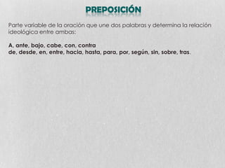 Parte variable de la oración que une dos palabras y determina la relación
ideológica entre ambas:
A, ante, bajo, cabe, con, contra
de, desde, en, entre, hacia, hasta, para, por, según, sin, sobre, tras.

 