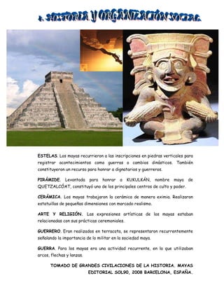 ESTELAS. Los mayas recurrieron a las inscripciones en piedras verticales para
registrar acontecimientos como guerras o cambios dinásticos. También
constituyeron un recurso para honrar a dignatarios y guerreros.

PIRÁMIDE.     Levantada    para   honrar   a   KUKULKÁN,      nombre   maya   de
QUETZALCÓAT, constituyó uno de los principales centros de culto y poder.

CERÁMICA. Los mayas trabajaron la cerámica de manera eximia. Realizaron
estatuillas de pequeñas dimensiones con marcado realismo.

ARTE Y RELIGIÓN. Las expresiones artísticas de los mayas estaban
relacionadas con sus prácticas ceremoniales.

GUERRERO. Eran realizados en terracota, se representaron recurrentemente
señalando la importancia de lo militar en la sociedad maya.

GUERRA. Para los mayas era una actividad recurrente, en la que utilizaban
arcos, flechas y lanzas.

      TOMADO DE GRANDES CIVILACIONES DE LA HISTORIA. MAYAS
                           EDITORIAL SOL90, 2008 BARCELONA, ESPAÑA.
 