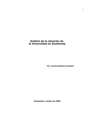 1
Análisis de la situación de
la Universidad en Guatemala
Por: Lorena Jiménez Anzueto.
Guatemala, octubre de 2008
 