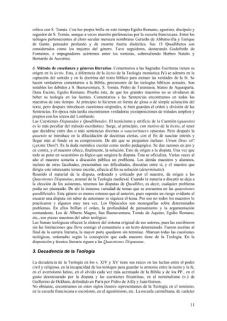 11
crítica con S. Tomás. Con luz propia brilla en este tiempo Egidio Romano, agustino, discípulo y
seguidor de S. Tomás, aunque a veces muestre preferencias por la escuela franciscana. Entre los
teólogos pertenecientes al clero secular merecen nombrarse Gerardo de Abbatisvilla y Enrique
de Gante, pensador profundo y de enorme fuerza dialéctica. Sus 15 Quodlibetos son
considerados como los mejores del género. Tuvo seguidores, destacando Godofredo de
Fontaines, e impugnadores acérrimos entre los tomistas, sobresaliendo Herbeo Natalis y
Bernardo de Auvernia.
d. Método de enseñanza y géneros literarios. Comentarios a las Sagradas Escrituras tienen su
origen en la lectio. Esta, a diferencia de la lectio de la Teología monástica IV) se adentra en la
captación del sentido y en la doctrina del texto bíblico para extraer las verdades de la fe. Se
hacen verdaderos comentarios a la Biblia, precursores de las teologías bíblicas actuales. Son
notables los debidos a S. Buenaventura, S. Tomás, Pedro de Tarantasia, Mateo de Aquasparta,
Duns Escoto, Egidio Romano. Prueba ésta, de que los grandes maestros no se olvidaron de
beber su teología en las fuentes. Comentarios a las Sentencias encontramos en todos los
maestros de este tiempo. Al principio lo hicieron en forma de glosa o de simple aclaración del
texto, pero después introducen cuestiones originales, si bien guardan el orden y división de las
Sentencias. En época más tardía encontramos verdaderas yuxtaposiciones de tratados amplios y
propios con los textos del Lombardo.
Las Cuestiones Disputadas y Quodlibetales. El tecnicismo y artificio de la Cuestión (quaestio)
es lo más peculiar del método escolástico. Surge, al principio, con motivo de la lectio, al tener
que decidirse entre dos o más sentencias diversas o «auctoritates» opuestas. Pero después la
quaestio se introduce en la dilucidación de doctrinas ciertas, con el fin de suscitar interés y
llegar más al fondo en su comprensión. De ahí que se pregunten incluso: Utrum Deus sit?
(¿existe Dios?). Es la duda metódica escolar como medio pedagógico. Se dan razones en pro y
en contra, y el maestro ofrece, finalmente, la solución. Esto da origen a la disputa. Una vez que
todo se pone en «cuestión» es lógico que surgiera la disputa. Ésta se oficializa. Varias veces al
año el maestro sometía a discusión pública un problema. Los demás maestros y alumnos,
incluso de otras facultades, presentaban sus dificultades, discutían entre sí, y el maestro que
dirigía este interesante torneo escolar, ofrecía al fin su solución (determinatio).
Reunido el material de la disputa, ordenado y criticado por el maestro, da origen a las
Quaestiones Disputatae, arsenal de la Teología medieval. Cuando la materia a discutir se deja a
la elección de los asistentes, tenemos las disputas de Quodlibet, es decir, cualquier problema
podía ser planteado. De ahí la inmensa variedad de temas que se encuentra en las quaestiones
quodlibetales. Este género es menos extenso que el anterior, pues suponía un riesgo evidente el
encarar una disputa sin saber de antemano ni siquiera el tema. Por eso no todos los maestros lo
practicaron y algunos muy rara vez. Los Opúsculos son monografías sobre determinados
problemas. En ellos brillan el orden, la profundidad de pensamiento y la argumentación
contundente. Los de Alberto Magno, San Buenaventura, Tomás de Aquino, Egidio Romano,
etc., son piezas maestras del saber teológico.
Las Sumas teológicas ofrecen la síntesis del sistema original de sus autores, pues las escribieron
sin las limitaciones que lleva consigo el comentario a un texto determinado. Fueron escritas al
final de la carrera literaria, la mayor parte quedaron sin terminar. Abarcan todas las cuestiones
teológicas, ordenadas según la concepción que cada maestro tiene de la Teología. En la
disposición y técnica literaria siguen a las Quaestiones Disputatae.
3. Decadencia de la Teología
La decadencia de la Teología en los s. XIV y XV tiene sus raíces en las luchas entre el poder
civil y religioso, en la incapacidad de los teólogos para guardar la armonía entre la razón y la fe,
en el averroísmo latino, en el olvido cada vez más acentuado de la Biblia y de los PP., en el
gusto desmesurado por la disputa y las cuestiones bizantinas, en el nominalismo (v.) de
Guillermo de Ockham, defendido en París por Pedro de Ailly y Juan Gerson.
No obstante, encontramos en estos siglos ilustres representantes de la Teología en el tomismo,
en la escuela franciscana o escotismo, en el agustinismo, etc. La escuela carmelitana, de carácter
 