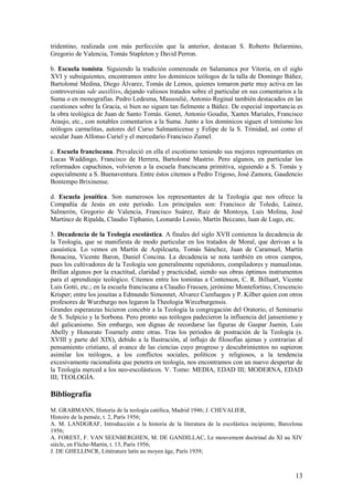 13
tridentino, realizada con más perfección que la anterior, destacan S. Roberto Belarmino,
Gregorio de Valencia, Tomás Stapleton y David Perron.
b. Escuela tomista. Siguiendo la tradición comenzada en Salamanca por Vitoria, en el siglo
XVI y subsiguientes, encontramos entre los dominicos teólogos de la talla de Domingo Báñez,
Bartolomé Medina, Diego Álvarez, Tomás de Lemos, quienes tomaron parte muy activa en las
controversias «de auxiliis», dejando valiosos tratados sobre el particular en sus comentarios a la
Suma o en monografías. Pedro Ledesma, Massoulié, Antonio Reginal también destacados en las
cuestiones sobre la Gracia, si bien no siguen tan fielmente a Báñez. De especial importancia es
la obra teológica de Juan de Santo Tomás. Gonet, Antonio Goudin, Xantes Mariales, Francisco
Araujo, etc., con notables comentarios a la Suma. Junto a los dominicos siguen el tomismo los
teólogos carmelitas, autores del Curso Salmanticense y Felipe de la S. Trinidad, así como el
secular Juan Alfonso Curiel y el mercedario Francisco Zumel.
c. Escuela franciscana. Prevaleció en ella el escotismo teniendo sus mejores representantes en
Lucas Waddingo, Francisco de Herrera, Bartolomé Mastrio. Pero algunos, en particular los
reformados capuchinos, volvieron a la escuela franciscana primitiva, siguiendo a S. Tomás y
especialmente a S. Buenaventura. Entre éstos citemos a Pedro Trigoso, José Zamora, Gaudencio
Bontempo Brixinense.
d. Escuela jesuítica. Son numerosos los representantes de la Teología que nos ofrece la
Compañía de Jesús en este periodo. Los principales son: Francisco de Toledo, Laínez,
Salmerón, Gregorio de Valencia, Francisco Suárez, Ruiz de Montoya, Luis Molina, José
Martínez de Ripalda, Claudio Tiphanio, Leonardo Lessio, Martín Beccano, luan de Lugo, etc.
5. Decadencia de la Teología escolástica. A finales del siglo XVII comienza la decadencia de
la Teología, que se manifiesta de modo particular en los tratados de Moral, que derivan a la
casuística. Lo vemos en Martín de Azpilcueta, Tomás Sánchez, Juan de Caramuel, Martín
Bonacina, Vicente Baron, Daniel Concina. La decadencia se nota también en otros campos,
pues los cultivadores de la Teología son generalmente repetidores, compiladores y manualistas.
Brillan algunos por la exactitud, claridad y practicidad, siendo sus obras óptimos instrumentos
para el aprendizaje teológico. Citemos entre los tomistas a Contenson, C. R. Billuart, Vicente
Luis Gotti, etc.; en la escuela franciscana a Claudio Frassen, jerónimo Montefortino, Crescencio
Krisper; entre los jesuitas a Edmundo Simonnet, Alvarez Cienfuegos y P. Kilber quien con otros
profesores de Wurzburgo nos legaron la Theologia Wirceburgensis.
Grandes esperanzas hicieron concebir a la Teología la congregación del Oratorio, el Seminario
de S. Sulpicio y la Sorbona. Pero pronto sus teólogos padecieron la influencia del jansenismo y
del galicanismo. Sin embargo, son dignas de recordarse las figuras de Gaspar Juenin, Luis
Abelly y Honorato Tournely entre otras. Tras los periodos de postración de la Teología (s.
XVIII y parte del XIX), debido a la Ilustración, al influjo de filosofías ajenas y contrarias al
pensamiento cristiano, al avance de las ciencias cuyo progreso y descubrimientos no supieron
asimilar los teólogos, a los conflictos sociales, políticos y religiosos, a la tendencia
excesivamente racionalista que penetra en teología, nos encontramos con un nuevo despertar de
la Teología merced a los neo-escolásticos. V. Tomo: MEDIA, EDAD III; MODERNA, EDAD
III; TEOLOGÍA.
Bibliografía
M. GRABMANN, Historia de la teología católica, Madrid 1946; J. CHEVALIER,
Histoire de la pensée, t. 2, París 1956;
A. M. LANDGRAF, Introducción a la historia de la literatura de la escolástica incipiente, Barcelona
1956;
A. FOREST, F. VAN SEENBERGHEN, M. DE GANDILLAC, Le mouvement doctrinal du XI au XIV
siècle, en Fliche-Martín, t. 13, París 1956;
J. DE GHELLINCR, Littérature latín au moyen âge, París 1939;
 