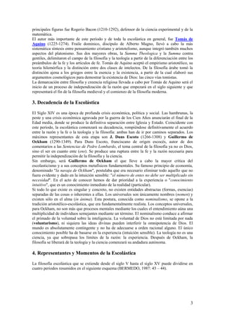 3
principales figuras fue Rogerio Bacon (1210-1292), defensor de la ciencia experimental y de la
matemática.
El autor más importante de este período y de toda la escolástica en general, fue Tomás de
Aquino (1225-1274). Fraile dominico, discípulo de Alberto Magno, llevó a cabo la más
sistemática síntesis entre pensamiento cristiano y aristotelismo, aunque integró también muchos
aspectos del platonismo. Sus dos mayores obras, la Summa Theologica y la Summa contra
gentiles, delimitaron el campo de la filosofía y la teología a partir de la diferenciación entre los
preámbulos de la fe y los artículos de fe. Tomás de Aquino aceptó el empirismo aristotélico, su
teoría hilemórfica y la distinción entre dos clases de intelectos. De la filosofía árabe tomó la
distinción ajena a los griegos entre la esencia y la existencia, a partir de la cual elaboró sus
argumentos cosmológicos para demostrar la existencia de Dios: las cinco vías tomistas.
La demarcación entre filosofía y creencia religiosa llevada a cabo por Tomás de Aquino será el
inicio de un proceso de independización de la razón que empezará en el siglo siguiente y que
representará el fin de la filosofía medieval y el comienzo de la filosofía moderna.
3. Decadencia de la Escolástica
El Siglo XIV es una época de profunda crisis económica, política y social. Las hambrunas, la
peste y una crisis económica agravada por la guerra de los Cien Años anunciarán el final de la
Edad media, donde se produce la definitiva separación entre Iglesia y Estado. Coincidente con
este período, la escolástica comenzará su decadencia, rompiéndose definitivamente el acuerdo
entre la razón y la fe o la teología y la filosofía: ambas han de ir por caminos separados. Los
máximos representantes de esta etapa son J. Duns Escoto (1266-1308) y Guillermo de
Ockham (1290-1349). Para Duns Escoto, franciscano de origen escocés, autor de dos
comentarios a las Sentencias de Pedro Lombardo, el tema central de la filosofía ya no es Dios,
sino el ser en cuanto ente (ens). Se produce una ruptura entre la fe y la razón necesaria para
permitir la independización de la filosofía y la ciencia.
Sin embargo, será Guillermo de Ockham el que lleve a cabo la mayor crítica del
escolasticismo y a sus conceptos metafísicos fundamentales. Su famoso principio de economía,
denominado "la navaja de Ockham", postulaba que era necesario eliminar todo aquello que no
fuera evidente y dado en la intuición sensible: "el número de entes no debe ser multiplicado sin
necesidad". En el acto de conocer hemos de dar prioridad a la experiencia o "conocimiento
intuitivo", que es un conocimiento inmediato de la realidad (particular).
Si todo lo que existe es singular y concreto, no existen entidades abstractas (formas, esencias)
separadas de las cosas o inherentes a ellas. Los universales son únicamente nombres (nomen) y
existen sólo en el alma (in ánima). Esta postura, conocida como nominalismo, se opone a la
tradición aristotélico-escolástica, que era fundamentalmente realista. Los conceptos universales,
para Ockham, no son más que procesos mentales mediante los cuales el entendimiento aúna una
multiplicidad de individuos semejantes mediante un término. El nominalismo conduce a afirmar
el primado de la voluntad sobre la inteligencia. La voluntad de Dios no está limitada por nada
(voluntarismo), ni siquiera las ideas divinas pueden interferir la omnipotencia de Dios. El
mundo es absolutamente contingente y no ha de adecuarse a orden racional alguno. El único
conocimiento posible ha de basarse en la experiencia (intuición sensible). La teología no es una
ciencia, ya que sobrepasa los límites de la razón: la experiencia. Después de Ockham, la
filosofía se liberará de la teología y la ciencia comenzará su andadura autónoma.
4. Representantes y Momentos de la Escolástica
La filosofía escolástica que se extiende desde el siglo V hasta el siglo XV puede dividirse en
cuatro periodos resumidos en el siguiente esquema (BERMEDO, 1987: 43 – 44).
 