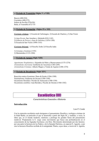 4
a) Período de Transición (Siglos V a VIII)
Boecio (480-524)
Casiodoro (480-575)
Isidoro de Sevilla (570-636)
Beda, el Venerable (672-735
b) Período de Formación (Siglos IX a XII)
Corriente cristiana: 1) Escuela de Carlomagno, 2) Escuela de Chartres y 3) San Víctor
1) Juan Escoto, San Anselmo y Abelardo (810-1142)
2) Gilberto de Porree y Juan de Salisbury (1076-1180)
3) Escuela de San Víctor (1096-1141)
Corriente Oriental : 1) Filosofía Árabe 2) Filosofía Judía
1) Avicena y Averroes (1193)
2) Maimónides (1135-1204)
c) Período de Apogeo (Siglo XIII)
Agustinismo Neoplatónico: Alejandro de Hales y Buenaventura (1175-1274)
Aristotelismo Averroista: Guillermo de Auvernia (1180-1249)
Aristotelismo Cristiano: Alberto Magno y Tomás de Aquino (1206-1274)
d) Período de Decadencia (Siglo XIV)
Reacción contra el tomismo: Duns de Scotto (1266-1308)
Nominalismo: Guillermo de Occam (1288-1349)
Occamismo filosófico: Nicolás de Autrecourt (1300-1350)
Occamismo científico: Juan Buridán y Nicolás de Oresme (1360-1382)
Escolástica (III)
Características Generales e Historia
Introducción
Luis P. Conde
Con la expresión escolástica suele designarse el pensamiento filosófico y teológico cristiano de
la Edad Media, en particular el que se desarrolla a partir del Siglo IX, y también, a veces, la
labor que, en el mundo moderno, mantiene y prolonga las grandes líneas del pensamiento
medieval. Propiamente la E. surge como movimiento que busca una profundización en el
conocimiento de las Sagradas Escrituras y de Dios. Movimiento determinado por dos factores:
por una parte la herencia de los Padres y de la llamada Patrística, en especial S. Agustín, y por
otra la herencia filosófica recibida de la antigüedad: Platón, cuyas ideas, a través de S. Agustín,
 