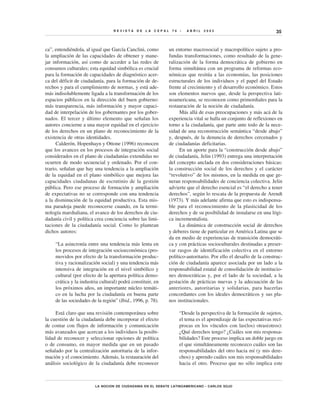 REVISTA     DE   LA   CEPAL    76   •   ABRIL   2002                               35


ca”, entendiéndola, al igual que García Canclini, como          un entorno macrosocial y macropolítico sujeto a pro-
la ampliación de las capacidades de obtener y mane-             fundas transformaciones, como resultado de la gene-
jar información, así como de acceder a las redes de             ralización de la forma democrática de gobierno en
consumos culturales; esta equidad simbólica es crucial          forma simultánea con un programa de reformas eco-
para la formación de capacidades de diagnóstico acer-           nómicas que resitúa a las economías, las posiciones
ca del déficit de ciudadanía, para la formación de de-          estructurales de los individuos y el papel del Estado
rechos y para el cumplimiento de normas, y está ade-            frente al crecimiento y el desarrollo económico. Estos
más indisolublemente ligada a la transformación de los          son elementos nuevos que, desde la perspectiva lati-
espacios públicos en la dirección del buen gobierno:            noamericana, se reconocen como primordiales para la
más transparencia, más información y mayor capaci-              restauración de la noción de ciudadanía.
dad de interpelación de los gobernantes por los gober-                Más allá de esas preocupaciones y más acá de la
nados. El tercer y último elemento que señalan los              experiencia vital se halla un conjunto de reflexiones en
autores concierne a una mayor equidad en el ejercicio           torno a la ciudadanía, que parte ante todo de la nece-
de los derechos en un plano de reconocimiento de la             sidad de una reconstrucción semántica “desde abajo”
existencia de otras identidades.                                y, después, de la denuncia de derechos cercenados y
      Calderón, Hopenhayn y Ottone (1996) reconocen             de ciudadanías deficitarias.
que los avances en los procesos de integración social                 En un aporte para la “construcción desde abajo”
considerados en el plano de ciudadanías extendidas no           de ciudadanía, Jelin (1993) entrega una interpretación
ocurren de modo secuencial y ordenado. Por el con-              del concepto anclada en dos consideraciones básicas:
trario, señalan que hay una tendencia a la ampliación           la construcción social de los derechos y el carácter
de la equidad en el plano simbólico que mejora las              “revolutivo” de los mismos, en la medida en que ge-
capacidades ciudadanas de escrutinio de la gestión              neran responsabilidades de conciencia colectiva. Jelin
pública. Pero ese proceso de formación y ampliación             advierte que el derecho esencial es “el derecho a tener
de expectativas no se corresponde con una tendencia             derechos”, según lo rescata de la propuesta de Arendt
a la disminución de la equidad productiva. Esta mis-            (1973). Y más adelante afirma que esto es indispensa-
ma paradoja puede reconocerse cuando, en la termi-              ble para el reconocimiento de la plasticidad de los
nología marshaliana, el avance de los derechos de ciu-          derechos y de su posibilidad de instalarse en una lógi-
dadanía civil y política crea conciencia sobre las limi-        ca incrementalista.
taciones de la ciudadanía social. Como lo plantean                    La dinámica de construcción social de derechos
dichos autores:                                                 y deberes tiene de particular en América Latina que se
                                                                da en medio de experiencias de transición democráti-
     “La asincronía entre una tendencia más lenta en            ca y con prácticas socioculturales destinadas a preser-
     los procesos de integración socioeconómica (pro-           var rasgos de identificación colectiva en el entorno
     movidos por efecto de la transformación produc-            político-autoritario. Por ello el desafío de la construc-
     tiva y racionalización social) y una tendencia más         ción de ciudadanía aparece asociada por un lado a la
     intensiva de integración en el nivel simbólico y           responsabilidad estatal de consolidación de institucio-
     cultural (por efecto de la apertura política demo-         nes democráticas y, por el lado de la sociedad, a la
     crática y la industria cultural) podrá constituir, en      gestación de prácticas nuevas y la adecuación de las
     los próximos años, un importante núcleo temáti-            anteriores, autoritarias y solidarias, para hacerlas
     co en la lucha por la ciudadanía en buena parte            concordantes con los ideales democráticos y sus pla-
     de las sociedades de la región” (Ibid., 1996, p. 78).      nos institucionales.

     Está claro que una revisión contemporánea sobre                  “Desde la perspectiva de la formación de sujetos,
la cuestión de la ciudadanía debe incorporar el efecto                el tema es el aprendizaje de las expectativas recí-
de contar con flujos de información y comunicación                    procas en los vínculos con las(los) otras(otros):
más avanzados que acercan a los individuos la posibi-                 ¿Qué derechos tengo? ¿Cuáles son mis responsa-
lidad de reconocer y seleccionar opciones de política                 bilidades? Este proceso implica un doble juego en
o de consumo, en mayor medida que en un pasado                        el que simultáneamente reconozco cuáles son las
señalado por la centralización autoritaria de la infor-               responsabilidades del otro hacia mí (y mis dere-
mación y el conocimiento. Además, la restauración del                 chos) y aprendo cuáles son mis responsabilidades
análisis sociológico de la ciudadanía debe reconocer                  hacia el otro. Proceso que no sólo implica este



                         LA NOCION DE CIUDADANIA EN EL DEBATE LATINOAMERICANO • CARLOS SOJO
 
