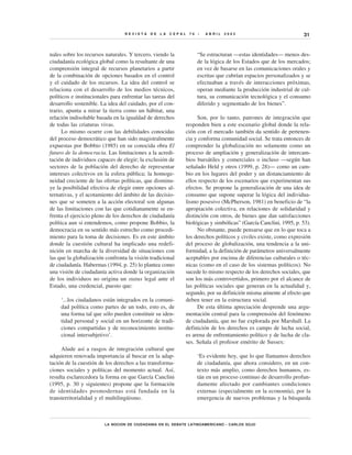 REVISTA     DE   LA   CEPAL    76   •   ABRIL   2002                              31


nales sobre los recursos naturales. Y tercero, viendo la              “Se estructuran —estas identidades— menos des-
ciudadanía ecológica global como la resultante de una                 de la lógica de los Estados que de los mercados;
comprensión integral de recursos planetarios a partir                 en vez de basarse en las comunicaciones orales y
de la combinación de opciones basados en el control                   escritas que cubrían espacios personalizados y se
y el cuidado de los recursos. La idea del control se                  efectuaban a través de interacciones próximas,
relaciona con el desarrollo de los medios técnicos,                   operan mediante la producción industrial de cul-
políticos e institucionales para enfrentar las tareas del             tura, su comunicación tecnológica y el consumo
desarrollo sostenible. La idea del cuidado, por el con-               diferido y segmentado de los bienes”.
trario, apunta a mirar la tierra como un hábitat, una
relación indisoluble basada en la igualdad de derechos                Son, por lo tanto, patrones de integración que
de todas las criaturas vivas.                                   responden bien a este escenario global donde la rela-
      Lo mismo ocurre con las debilidades conocidas             ción con el mercado también da sentido de pertenen-
del proceso democrático que han sido magistralmente             cia y conforma comunidad social. Se trata entonces de
expuestas por Bobbio (1985) en su conocida obra El              comprender la globalización no solamente como un
futuro de la democracia. Las limitaciones a la acredi-          proceso de ampliación y generalización de intercam-
tación de individuos capaces de elegir; la exclusión de         bios bursátiles y comerciales o incluso —según han
sectores de la población del derecho de representar             señalado Held y otros (1999, p. 28)— como un cam-
intereses colectivos en la esfera pública; la homoge-           bio en los lugares del poder y un distanciamiento de
neidad creciente de las ofertas políticas, que disminu-         ellos respecto de los escenarios que experimentan sus
ye la posibilidad efectiva de elegir entre opciones al-         efectos. Se propone la generalización de una idea de
ternativas, y el acotamiento del ámbito de las decisio-         consumo que supone superar la lógica del individua-
nes que se someten a la acción electoral son algunas            lismo posesivo (McPherson, 1981) en beneficio de “la
de las limitaciones con las que cotidianamente se en-           apropiación colectiva, en relaciones de solidaridad y
frenta el ejercicio pleno de los derechos de ciudadanía         distinción con otros, de bienes que dan satisfacciones
política aun si entendemos, como propone Bobbio, la             biológicas y simbólicas” (García Canclini, 1995, p. 53).
democracia en su sentido más estrecho como procedi-                   No obstante, puede pensarse que en lo que toca a
miento para la toma de decisiones. Es en este ámbito            los derechos políticos y civiles existe, como expresión
donde la cuestión cultural ha implicado una redefi-             del proceso de globalización, una tendencia a la uni-
nición en marcha de la diversidad de situaciones con            formidad, a la definición de parámetros universalmente
las que la globalización confronta la visión tradicional        aceptables por encima de diferencias culturales o téc-
de ciudadanía. Habermas (1994, p. 25) lo plantea como           nicas (como en el caso de los sistemas políticos). No
una visión de ciudadanía activa donde la organización           sucede lo mismo respecto de los derechos sociales, que
de los individuos no origina un status legal ante el            son los más controvertidos, primero por el alcance de
Estado, una credencial, puesto que:                             las políticas sociales que generan en la actualidad y,
                                                                segundo, por su definición misma atinente al efecto que
     ‘...los ciudadanos están integrados en la comuni-          deben tener en la estructura social.
     dad política como partes de un todo, esto es, de                 De esta última apreciación desprende una argu-
     una forma tal que sólo pueden constituir su iden-          mentación central para la comprensión del fenómeno
     tidad personal y social en un horizonte de tradi-          de ciudadanía, que no fue explorada por Marshall. La
     ciones compartidas y de reconocimiento institu-            definición de los derechos es campo de lucha social,
     cional intersubjetivo’.                                    es arena de enfrentamiento político y de lucha de cla-
                                                                ses. Señala el profesor emérito de Sussex:
     Alude así a rasgos de integración cultural que
adquieren renovada importancia al buscar en la adap-                  ‘Es evidente hoy, que lo que llamamos derechos
tación de la cuestión de los derechos a las transforma-               de ciudadanía, que ahora considero, en un con-
ciones sociales y políticas del momento actual. Así,                  texto más amplio, como derechos humanos, es-
resulta esclarecedora la forma en que García Canclini                 tán en un proceso continuo de desarrollo profun-
(1995, p. 30 y siguientes) propone que la formación                   damente afectado por cambiantes condiciones
de identidades posmodernas está fundada en la                         externas (especialmente en la economía), por la
transterritorialidad y el multilingüismo.                             emergencia de nuevos problemas y la búsqueda



                         LA NOCION DE CIUDADANIA EN EL DEBATE LATINOAMERICANO • CARLOS SOJO
 