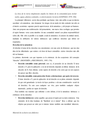 Material de exclusivo uso didáctico
La ética de la tierra simplemente amplía los límites de la comunidad para incluir
suelos, aguas, plantas y animales, o colectivamente:la tierra (LEOPOLD, 1970: 204).
La principal diferencia con la ética profunda que hemos visto más arriba es que no intenta
sacralizar a la naturaleza, sino denunciar los riesgos de un modo de vida centrado tan sólo en
el interés económico suponen para la supervivencia de la naturaleza y del propio ser humano.
Ante esto propone una reelaboración del pensamiento, una nueva ética ecológica que permita
al sujeto humano verse como miembro de una comunidad natural con plena responsabilidad
sobre ella. Ello sólo es posible si se amplía a toda la naturaleza el carácter de entidad moral,
mediante la atribución de valores intrínsecos que conllevan derechos que deben ser
respetados.
Derechos de la naturaleza
Al abordar el tema de los derechos nos encontramos con una serie de divisiones que nos dan
idea de las dificultades que existen a la hora de hacer extensibles ciertos derechos más allá
del ser humano.
La primera dicotomía con que topamos es la existencia de dos acepciones del concepto
“derecho” (MOSTERÍN y RIECHMANN, 1995: 174):
• Derecho entendido como potestad, esto es, el poseedor de un derecho X tiene
derecho a Y, pero la aplicación o no de tal derecho depende en última instancia de la
elección de X. Esto elimina como sujetos de derecho a los seres que no son capaces
de ejercer una libre elección.
• Derecho entendido como protección frente a obstrucciones por parte de terceros.
X tiene derecho a Y, pero la aplicación de tal derecho en su plena extensión depende
de que esté garantizado (a través de leyes positivas o de una consideración social de
tal derecho). En este caso cualquier ser vivo, pero también cualquier objeto
inanimado, podría ser sujeto de derecho.
Pero también nos tenemos que enfrentar a otro debate, el de la naturaleza intrínseca o
extrínseca de los derechos:
• Derechos intrínsecos serían aquellos que posee el sujeto por su mera existencia. Una
extensión de la idea kantiana de “finalidad en sí mismo” lleva a afirmar que los
objetos que poseen un valor por sí mismos tienen también una moralidad inherente.
 