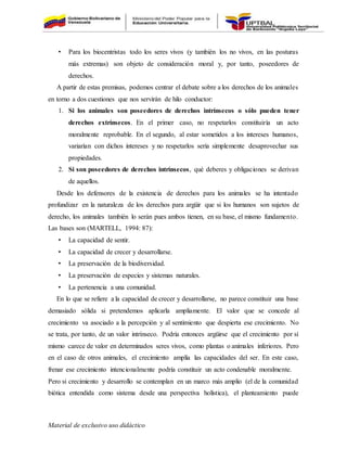 Material de exclusivo uso didáctico
• Para los biocentristas todo los seres vivos (y también los no vivos, en las posturas
más extremas) son objeto de consideración moral y, por tanto, poseedores de
derechos.
A partir de estas premisas, podemos centrar el debate sobre a los derechos de los animales
en torno a dos cuestiones que nos servirán de hilo conductor:
1. Si los animales son poseedores de derechos intrínsecos o sólo pueden tener
derechos extrínsecos. En el primer caso, no respetarlos constituiría un acto
moralmente reprobable. En el segundo, al estar sometidos a los intereses humanos,
variarían con dichos intereses y no respetarlos sería simplemente desaprovechar sus
propiedades.
2. Si son poseedores de derechos intrínsecos, qué deberes y obligaciones se derivan
de aquellos.
Desde los defensores de la existencia de derechos para los animales se ha intentado
profundizar en la naturaleza de los derechos para argüir que si los humanos son sujetos de
derecho, los animales también lo serán pues ambos tienen, en su base, el mismo fundamento.
Las bases son (MARTELL, 1994: 87):
• La capacidad de sentir.
• La capacidad de crecer y desarrollarse.
• La preservación de la biodiversidad.
• La preservación de especies y sistemas naturales.
• La pertenencia a una comunidad.
En lo que se refiere a la capacidad de crecer y desarrollarse, no parece constituir una base
demasiado sólida si pretendemos aplicarla ampliamente. El valor que se concede al
crecimiento va asociado a la percepción y al sentimiento que despierta ese crecimiento. No
se trata, por tanto, de un valor intrínseco. Podría entonces argüirse que el crecimiento por sí
mismo carece de valor en determinados seres vivos, como plantas o animales inferiores. Pero
en el caso de otros animales, el crecimiento amplía las capacidades del ser. En este caso,
frenar ese crecimiento intencionalmente podría constituir un acto condenable moralmente.
Pero si crecimiento y desarrollo se contemplan en un marco más amplio (el de la comunidad
biótica entendida como sistema desde una perspectiva holística), el planteamiento puede
 