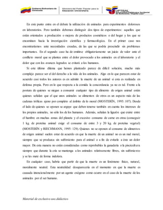 Material de exclusivo uso didáctico
En este punto entra en el debate la utilización de animales para experimentos dolorosos
en laboratorios. Pero también debemos distinguir dos tipos de experimentos: aquellos que
están orientados a producción o mejora de productos cosméticos o del hogar y los que se
encaminan hacia la investigación científica y farmacológica. En el primer caso nos
encontraríamos ante necesidades creadas, de las que se podría prescindir sin problemas
importantes. En el segundo caso ha de emitirse obligatoriamente un juicio de valor ante el
conflicto moral que se plantea entre el dolor provocado a los animales en el laboratorio y el
dolor que con los avances logrados se evitará a los humanos.
Si este último dilema que hemos planteado parece de difícil solución, mucho más
complejo parece ser el del derecho a la vida de los animales. Algo en lo que parecen estar de
acuerdo casi todos los autores es en admitir la muerte de un animal si esta es realizada en
defensa propia. Pero en lo que respecta a la comida la concordancia ya no es tal. Frente a la
postura de quienes se niegan a consumir cualquier tipo de alimento de origen animal están
quienes señalan que el que unos animales se alimenten de otros es un aspecto más de las
cadenas tróficas ajeno por completo al ámbito de lo moral (MOSTERÍN, 1995: 107). Desde
el lado de quienes se oponen se arguye que deben tenerse también en cuenta los intereses de
los propios animales, no sólo los de los humanos. Además, señalan la ligazón que existe entre
el hambre en muchas zonas del planeta y el excesivo consumo de carne en otras (conseguir
1 kg. de proteína animal exige el consumo de entre 3 y 20 kg. de proteína vegetal)
(MOSTERÍN y RIECHMANN, 1995: 129). Quienes no se oponen al consumo de alimentos
de origen animal suelen estar de acuerdo en que la muerte de un animal no es un mal moral,
siempre que se produzca sin sufrimiento para el animal o a fin de evitarle a éste un dolor
mayor. De esta manera no están consideradas como reprobables la ganadería o la piscicultura
siempre que durante la cría se mantenga a los animales relativamente libres, sin sufrimiento
y se les mate de forma indolora.
En cualquier caso, habría que partir de que la muerte es un fenómeno físico, natural,
moralmente neutral. Esta neutralidad desaparecería en el momento en que la muerte es
causada intencionalmente por un agente exógeno como ocurre en el caso de la muerte de los
animales por el ser humano.
 