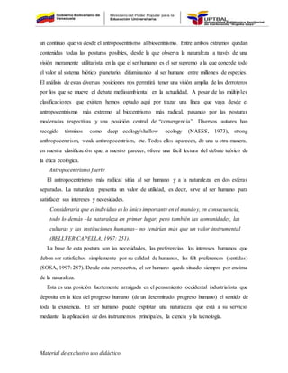 Material de exclusivo uso didáctico
un continuo que va desde el antropocentrismo al biocentrismo. Entre ambos extremos quedan
contenidas todas las posturas posibles, desde la que observa la naturaleza a través de una
visión meramente utilitarista en la que el ser humano es el ser supremo a la que concede todo
el valor al sistema biótico planetario, difuminando al ser humano entre millones de especies.
El análisis de estas diversas posiciones nos permitirá tener una visión amplia de los derroteros
por los que se mueve el debate medioambiental en la actualidad. A pesar de las múltiples
clasificaciones que existen hemos optado aquí por trazar una línea que vaya desde el
antropocentrismo más extremo al biocentrismo más radical, pasando por las posturas
moderadas respectivas y una posición central de “convergencia”. Diversos autores han
recogido términos como deep ecology/shallow ecology (NAESS, 1973), strong
anthropocentrism, weak anthropocentrism, etc. Todos ellos aparecen, de una u otra manera,
en nuestra clasificación que, a nuestro parecer, ofrece una fácil lectura del debate teórico de
la ética ecológica.
Antropocentrismo fuerte
El antropocentrismo más radical sitúa al ser humano y a la naturaleza en dos esferas
separadas. La naturaleza presenta un valor de utilidad, es decir, sirve al ser humano para
satisfacer sus intereses y necesidades.
Consideraría que el individuo es lo único importante en el mundoy, en consecuencia,
todo lo demás –la naturaleza en primer lugar, pero también las comunidades, las
culturas y las instituciones humanas– no tendrían más que un valor instrumental
(BELLVER CAPELLA, 1997: 251).
La base de esta postura son las necesidades, las preferencias, los intereses humanos que
deben ser satisfechos simplemente por su calidad de humanos, las felt preferences (sentidas)
(SOSA, 1997: 287). Desde esta perspectiva, el ser humano queda situado siempre por encima
de la naturaleza.
Esta es una posición fuertemente arraigada en el pensamiento occidental industrialista que
deposita en la idea del progreso humano (de un determinado progreso humano) el sentido de
toda la existencia. El ser humano puede explotar una naturaleza que está a su servicio
mediante la aplicación de dos instrumentos principales, la ciencia y la tecnología.
 