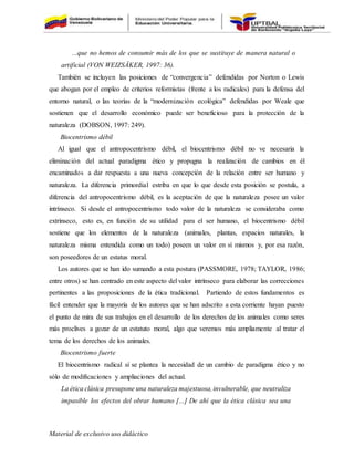 Material de exclusivo uso didáctico
...que no hemos de consumir más de los que se sustituye de manera natural o
artificial (VON WEIZSÄKER, 1997: 36).
También se incluyen las posiciones de “convergencia” defendidas por Norton o Lewis
que abogan por el empleo de criterios reformistas (frente a los radicales) para la defensa del
entorno natural, o las teorías de la “modernización ecológica” defendidas por Weale que
sostienen que el desarrollo económico puede ser beneficioso para la protección de la
naturaleza (DOBSON, 1997: 249).
Biocentrismo débil
Al igual que el antropocentrismo débil, el biocentrismo débil no ve necesaria la
eliminación del actual paradigma ético y propugna la realización de cambios en él
encaminados a dar respuesta a una nueva concepción de la relación entre ser humano y
naturaleza. La diferencia primordial estriba en que lo que desde esta posición se postula, a
diferencia del antropocentrismo débil, es la aceptación de que la naturaleza posee un valor
intrínseco. Si desde el antropocentrismo todo valor de la naturaleza se consideraba como
extrínseco, esto es, en función de su utilidad para el ser humano, el biocentrismo débil
sostiene que los elementos de la naturaleza (animales, plantas, espacios naturales, la
naturaleza misma entendida como un todo) poseen un valor en sí mismos y, por esa razón,
son poseedores de un estatus moral.
Los autores que se han ido sumando a esta postura (PASSMORE, 1978; TAYLOR, 1986;
entre otros) se han centrado en este aspecto del valor intrínseco para elaborar las correcciones
pertinentes a las proposiciones de la ética tradicional. Partiendo de estos fundamentos es
fácil entender que la mayoría de los autores que se han adscrito a esta corriente hayan puesto
el punto de mira de sus trabajos en el desarrollo de los derechos de los animales como seres
más proclives a gozar de un estatuto moral, algo que veremos más ampliamente al tratar el
tema de los derechos de los animales.
Biocentrismo fuerte
El biocentrismo radical sí se plantea la necesidad de un cambio de paradigma ético y no
sólo de modificaciones y ampliaciones del actual.
La ética clásica presupone una naturaleza majestuosa,invulnerable, que neutraliza
impasible los efectos del obrar humano [...] De ahí que la ética clásica sea una
 