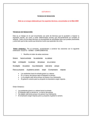 LECTURA # 3

                                        TECNICAS DE REDACCION

          Este es un ensayo elaborado por los expertos técnicos, encontradas en la Web 2009




TÉCNICAS DE REDACCIÓN

Este es un trabajo en el cual encontrarás una serie de técnicas que te ayudarán a mejorar tu
expresión escrita, así como a evitar determinados errores que frecuentemente se cometen al
redactar. Cada una de estas técnicas va acompañada de actividades para que puedas practicarlas
y ante todo que te des cuenta que tenemos mucho que aprender día a día.




Orden sintáctico.- Por el momento, acostúmbrate a construir las oraciones con la siguiente
ordenación: SUJETO - VERBO - COMPLEMENTOS.

              1. Rectifica el orden de estas oraciones:

Giraron       hacia la entrada     los asistentes     su cabeza

Dejó      el fotógrafo     la cámara     del parque     en un banco

He elegido       me parece       muy interesante      este tema   porque

Para su proyecto         al gobierno canario   exigió     El empresario    mejoras

          •   Los asistentes hacia la entrada giraron su cabeza.
          •   En un banco del parque dejó el fotógrafo la cámara.
          •   Lo he elegido este tema porque me parece muy interesante.
          •   Al gobierno canario para su proyecto el empresario exigió mejoras .




Orden Sintáctico:

         Los asistentes giraron su cabeza hacia la entrada.
         El fotógrafo dejo la cámara en un banco del parque.
         He elegido este tema porque me parece muy interesante.
         El empresario exigió mejoras para su proyecto al gobierno canario.
 