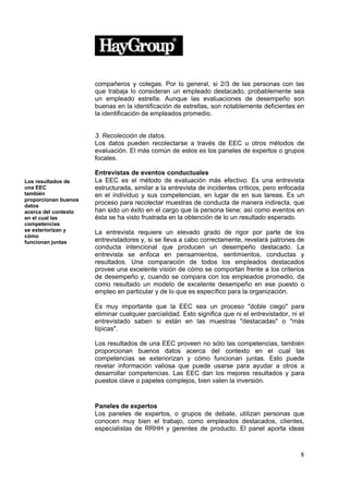 compañeros y colegas. Por lo general, si 2/3 de las personas con las
                      que trabaja lo consideran un empleado destacado, probablemente sea
                      un empleado estrella. Aunque las evaluaciones de desempeño son
                      buenas en la identificación de estrellas, son notablemente deficientes en
                      la identificación de empleados promedio.


                      3. Recolección de datos.
                      Los datos pueden recolectarse a través de EEC u otros métodos de
                      evaluación. El más común de estos es los paneles de expertos o grupos
                      focales.

                      Entrevistas de eventos conductuales
Los resultados de     La EEC es el método de evaluación más efectivo. Es una entrevista
una EEC               estructurada, similar a la entrevista de incidentes críticos, pero enfocada
también               en el individuo y sus competencias, en lugar de en sus tareas. Es un
proporcionan buenos
datos
                      proceso para recolectar muestras de conducta de manera indirecta, que
acerca del contexto   han sido un éxito en el cargo que la persona tiene; así como eventos en
en el cual las        ésta se ha visto frustrada en la obtención de lo un resultado esperado.
competencias
se exteriorizan y     La entrevista requiere un elevado grado de rigor por parte de los
cómo
funcionan juntas      entrevistadores y, si se lleva a cabo correctamente, revelará patrones de
                      conducta intencional que producen un desempeño destacado. La
                      entrevista se enfoca en pensamientos, sentimientos, conductas y
                      resultados. Una comparación de todos los empleados destacados
                      provee una excelente visión de cómo se comportan frente a los criterios
                      de desempeño y, cuando se compara con los empleados promedio, da
                      como resultado un modelo de excelente desempeño en ese puesto o
                      empleo en particular y de lo que es específico para la organización.

                      Es muy importante que la EEC sea un proceso "doble ciego" para
                      eliminar cualquier parcialidad. Esto significa que ni el entrevistador, ni el
                      entrevistado saben si están en las muestras "destacadas" o "más
                      típicas".

                      Los resultados de una EEC proveen no sólo las competencias, también
                      proporcionan buenos datos acerca del contexto en el cual las
                      competencias se exteriorizan y cómo funcionan juntas. Esto puede
                      revelar información valiosa que puede usarse para ayudar a otros a
                      desarrollar competencias. Las EEC dan los mejores resultados y para
                      puestos clave o papeles complejos, bien valen la inversión.


                      Paneles de expertos
                      Los paneles de expertos, o grupos de debate, utilizan personas que
                      conocen muy bien el trabajo, como empleados destacados, clientes,
                      especialistas de RRHH y gerentes de producto. El panel aporta ideas



                                                                                                 8
 