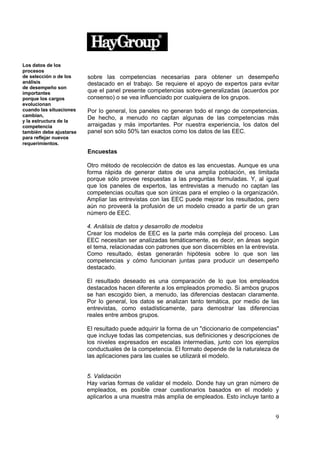 Los datos de los
procesos
de selección o de los    sobre las competencias necesarias para obtener un desempeño
análisis                 destacado en el trabajo. Se requiere el apoyo de expertos para evitar
de desempeño son
importantes              que el panel presente competencias sobre-generalizadas (acuerdos por
porque los cargos        consenso) o se vea influenciado por cualquiera de los grupos.
evolucionan
cuando las situaciones   Por lo general, los paneles no generan todo el rango de competencias.
cambian,
                         De hecho, a menudo no captan algunas de las competencias más
y la estructura de la
competencia              arraigadas y más importantes. Por nuestra experiencia, los datos del
también debe ajustarse   panel son sólo 50% tan exactos como los datos de las EEC.
para reflejar nuevos
requerimientos.
                         Encuestas

                         Otro método de recolección de datos es las encuestas. Aunque es una
                         forma rápida de generar datos de una amplia población, es limitada
                         porque sólo provee respuestas a las preguntas formuladas. Y, al igual
                         que los paneles de expertos, las entrevistas a menudo no captan las
                         competencias ocultas que son únicas para el empleo o la organización.
                         Ampliar las entrevistas con las EEC puede mejorar los resultados, pero
                         aún no proveerá la profusión de un modelo creado a partir de un gran
                         número de EEC.

                         4. Análisis de datos y desarrollo de modelos
                         Crear los modelos de EEC es la parte más compleja del proceso. Las
                         EEC necesitan ser analizadas temáticamente, es decir, en áreas según
                         el tema, relacionadas con patrones que son discernibles en la entrevista.
                         Como resultado, éstas generarán hipótesis sobre lo que son las
                         competencias y cómo funcionan juntas para producir un desempeño
                         destacado.

                         El resultado deseado es una comparación de lo que los empleados
                         destacados hacen diferente a los empleados promedio. Si ambos grupos
                         se han escogido bien, a menudo, las diferencias destacan claramente.
                         Por lo general, los datos se analizan tanto temática, por medio de las
                         entrevistas, como estadísticamente, para demostrar las diferencias
                         reales entre ambos grupos.

                         El resultado puede adquirir la forma de un "diccionario de competencias"
                         que incluye todas las competencias, sus definiciones y descripciones de
                         los niveles expresados en escalas intermedias, junto con los ejemplos
                         conductuales de la competencia. El formato depende de la naturaleza de
                         las aplicaciones para las cuales se utilizará el modelo.


                         5. Validación
                         Hay varias formas de validar el modelo. Donde hay un gran número de
                         empleados, es posible crear cuestionarios basados en el modelo y
                         aplicarlos a una muestra más amplia de empleados. Esto incluye tanto a


                                                                                                9
 