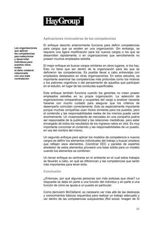 Aplicaciones innovadoras de las competencias

                     El enfoque descrito anteriormente funciona para definir competencias
Las organizaciones   para cargos que ya existen en una organización. Sin embargo, se
que aplican
las competencias
                     requiere una ligera modificación para los nuevos cargos o los que se
para seleccionar     desarrollan rápidamente; o en organizaciones que sencillamente no
y desarrollar        poseen muchos empleados estrella.
individuos para
puestos clave,       El mejor enfoque es buscar cargos similares en otros lugares, si los hay.
evitan
el daño colateral    Esto no tiene que ser dentro de la organización para las que se
relacionado          definieron las competencias. Es posible llevar a cabo entrevistas con
con una mala         empleados destacados en otras organizaciones. En estos estudios, es
contratación         importante examinar las competencias más profundas como los motivos
                     y los patrones cognitivos o del pensamiento de aquellos que participan
                     en el estudio, en lugar de las conductas superficiales.

                     Este enfoque también funciona cuando los gerentes no creen poseer
                     empleados estrellas en su propia organización. La selección de
                     organizaciones comparativas y ocupantes del cargo a analizar necesita
                     hacerse con mucho cuidado para asegurar que los criterios de
                     desempeño coincidan correctamente. Esto es especialmente importante
                     porque muchas compañías usan títulos similares para los puestos, pero
                     el contenido y las responsabilidades reales de los mismos puede variar
                     enormemente. Un vicepresidente de mercadeo en una compañía podría
                     ser responsable de la publicidad y las relaciones mediáticas, pero estar
                     encargado de todos los resultados de los ingresos netos en otra. Es muy
                     importante concordar el contenido y las responsabilidades de un puesto,
                     en vez del nombre del mismo.

                     Un segundo enfoque para aplicar los modelos de competencia a nuevos
                     cargos es definir los elementos individuales del trabajo y buscar empleos
                     que reflejen esos elementos. Coordinar EEC y paneles de expertos
                     alrededor de estos elementos proveerá una base sólida para un modelo
                     cuando los elementos se combinen.

                     Un tercer enfoque es centrarse en el ambiente en el cual estos trabajos
                     se llevarán a cabo, en qué se diferencian y las competencias que serán
                     más importantes para tener éxito.

                     Conclusión

                     ¿Entonces, por qué algunas personas son más exitosas que otras? La
                     respuesta se debe en parte a una función del individuo y en parte a una
                     función de cómo se ajusta a un puesto en particular.

                     Como demostró McClelland, es necesario ver más allá de las destrezas
                     y conocimientos básicos requeridos para realizar un trabajo adecuado y
                     ver dentro de las competencias subyacentes (Rol social, Imagen de Si


                                                                                           11
 