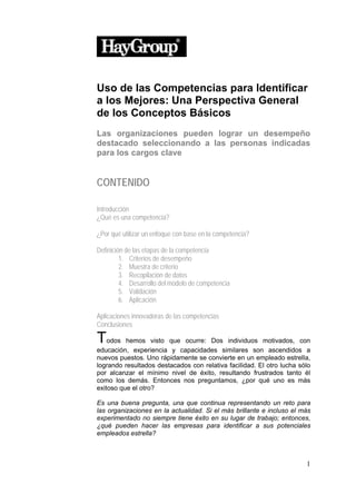 Uso de las Competencias para Identificar
a los Mejores: Una Perspectiva General
de los Conceptos Básicos
Las organizaciones pueden lograr un desempeño
destacado seleccionando a las personas indicadas
para los cargos clave


CONTENIDO

Introducción
¿Qué es una competencia?

¿Por qué utilizar un enfoque con base en la competencia?

Definición de las etapas de la competencia
         1. Criterios de desempeño
         2. Muestra de criterio
         3. Recopilación de datos
         4. Desarrollo del modelo de competencia
         5. Validación
         6. Aplicación

Aplicaciones innovadoras de las competencias
Conclusiones

Todos     hemos visto que ocurre: Dos individuos motivados, con
educación, experiencia y capacidades similares son ascendidos a
nuevos puestos. Uno rápidamente se convierte en un empleado estrella,
logrando resultados destacados con relativa facilidad. El otro lucha sólo
por alcanzar el mínimo nivel de éxito, resultando frustrados tanto él
como los demás. Entonces nos preguntamos, ¿por qué uno es más
exitoso que el otro?

Es una buena pregunta, una que continua representando un reto para
las organizaciones en la actualidad. Si el más brillante e incluso el más
experimentado no siempre tiene éxito en su lugar de trabajo; entonces,
¿qué pueden hacer las empresas para identificar a sus potenciales
empleados estrella?



                                                                       1
 