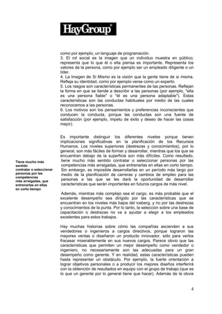 como por ejemplo, un lenguaje de programación.
                          3. El rol social es la imagen que un individuo muestra en público;
                          representa que lo que él o ella piensa es importante. Representa los
                          valores de la persona, como por ejemplo ser un empleado diligente o un
                          líder.
                          4. La Imagen de Si Mismo es la visión que la gente tiene de si misma.
                          Refleja su identidad, como por ejemplo verse como un experto.
                          5. Los rasgos son características permanentes de las personas. Reflejan
                          la forma en que se tiende a describir a las personas (por ejemplo, "ella
                          es una persona fiable" o "él es una persona adaptable"). Estas
                          características son las conductas habituales por medio de las cuales
                          reconocemos a las personas.
                          6. Los motivos son los pensamientos y preferencias inconscientes que
                          conducen la conducta, porque las conductas son una fuente de
                          satisfacción (por ejemplo, ímpetu de éxito y deseo de hacer las cosas
                          mejor).


                          Es importante distinguir los diferentes niveles porque tienen
                          implicaciones significativas en la planificación de los Recursos
                          Humanos. Los niveles superiores (destrezas y conocimientos), por lo
                          general, son más fáciles de formar y desarrollar, mientras que los que se
                          encuentran debajo de la superficie son más difíciles. Como resultado,
Tiene mucho más            tiene mucho más sentido contratar o seleccionar personas por las
sentido                    competencias más arraigadas, que entrenarlas en ellas en corto tiempo.
contratar o seleccionar    Sin embargo, es imposible desarrollarlas en un período más largo por
personas por las           medio de la planificación de carreras y cambios de empleo para las
competencias
más arraigadas, que        personas a las que se les dará la oportunidad de desarrollar
entrenarlas en ellas       características que serán importantes en futuros cargos de más nivel.
en corto tiempo
                          Además, mientras más complejo sea el cargo, es más probable que el
                          excelente desempeño sea dirigido por las características que se
                          encuentran en los niveles más bajos del iceberg, y no por las destrezas
                          y conocimientos de la punta. Por lo tanto, la selección sobre una base de
                          capacitación o destrezas no va a ayudar a elegir a los empleados
                          excelentes para estos trabajos.

                          Hay muchas historias sobre cómo las compañías ascienden a sus
                          vendedores o ingenieros a cargos directivos, porque lograron las
                          mayores ventas o diseñaron un producto innovador, sólo para verlos
                          fracasar miserablemente en sus nuevos cargos. Parece obvio que las
                          características que permiten un mejor desempeño como vendedor o
                          ingeniero, no necesariamente son las adecuadas para un gran
                          desempeño como gerente. Y en realidad, estas características pueden
                          hasta representar un obstáculo. Por ejemplo, la fuerte orientación a
                          lograr objetivos personales o a producir los mejores diseños interferirá
                          con la obtención de resultados en equipo con el grupo de trabajo (que es
                          lo que un gerente por lo general tiene que hacer). Además de la obvia


                                                                                                 4
 