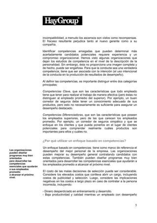 incompatibilidad, a menudo los ascensos son vistos como recompensas.
                          El fracaso resultante perjudica tanto al nuevo gerente como a su
                          compañía.

                          Identificar competencias arraigadas que pueden determinar más
                          acertadamente candidatos potenciales requiere experiencia y un
                          compromiso organizacional. Hemos visto algunas organizaciones que
                          dejan los estudios de competencia en el nivel de la descripción de la
                          personalidad. Sin embargo, ésta no proporciona una imagen completa y
                          de hecho, puede ser engañosa. Para que la conducta sea una verdadera
                          competencia, tiene que ser asociada con la intención (el uso intencional
                          de la conducta en la producción de resultados de desempeño).

                          Al definir las competencias, es importante distinguir entre dos categorías
                          principales:

                          Competencias Clave, que son las características que todo empleado
                          tiene que tener para realizar el trabajo de manera efectiva (pero éstas no
                          distinguen al empleado promedio del superior). Por ejemplo, un buen
                          corredor de seguros debe tener un conocimiento adecuado de sus
                          productos, pero esto no necesariamente es suficiente para asegurar un
                          desempeño destacado.

                          Competencias Diferenciadoras, que son las características que poseen
                          los empleados superiores, pero de las que carecen los empleados
                          promedio. Por ejemplo, un corredor de seguros simpático y que se
                          enfoque en los clientes y que pueda ponerlos en el lugar de clientes
                          potenciales para comprender realmente cuáles productos son
                          importantes para ellos y cuáles no.


                          ¿Por qué utilizar un enfoque basado en competencias?

                          Un enfoque basado en competencias tiene como marco de referencia el
Las organizaciones
                          desempeño del mejor personal de la empresa. Las organizaciones
pueden diseñar
programas muy bien        pueden mejorar su desempeño general contratando candidatos con
orientados                estas competencias. También pueden diseñar programas muy bien
para desarrollar las      orientados para desarrollar las competencias esenciales que ayudarán a
competencias              los empleados promedio a alcanzar el próximo nivel.
esenciales que ayudarán
a sus empleados
promedio                  El costo de las malas decisiones de selección puede ser considerable.
a alcanzar el próximo     Considere los elevados costos que conlleva abrir un cargo, incluyendo
nivel.                    costos de publicidad y selección. Luego, considere las implicaciones
                          negativas en los costos a largo plazo en caso de contratar a la persona
                          incorrecta, incluyendo:

                          - Dinero desperdiciado en entrenamiento y desarrollo.
                          - Baja productividad y calidad mientras un empleado con desempeño


                                                                                                  5
 