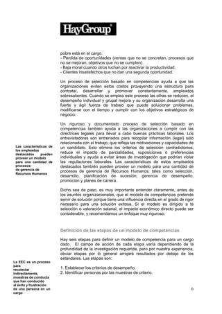 pobre está en el cargo.
                          - Pérdida de oportunidades (ventas que no se concretan, procesos que
                          no se mejoran, objetivos que no se cumplen).
                          - Baja moral cuando otros luchan por reactivar la productividad.
                          - Clientes insatisfechos que no dan una segunda oportunidad.

                          Un proceso de selección basado en competencias ayuda a que las
                          organizaciones eviten estos costos proveyendo una estructura para
                          contratar, desarrollar y promover constantemente, empleados
                          sobresalientes. Cuando se emplea este proceso las cifras se reducen, el
                          desempeño individual y grupal mejora y su organización desarrolla una
                          fuerte y ágil fuerza de trabajo que puede solucionar problemas,
                          modificarse con el tiempo y cumplir con los objetivos estratégicos de
                          negocio.

                          Un riguroso y documentado proceso de selección basado en
                          competencias también ayuda a las organizaciones a cumplir con las
                          directrices legales para llevar a cabo buenas prácticas laborales. Los
                          entrevistadores son entrenados para recopilar información (legal) sólo
                          relacionada con el trabajo, que refleja las motivaciones y capacidades de
 Las características de   un candidato. Esto elimina los criterios de selección contradictorios;
 los empleados
 destacados     pueden    reduce el impacto de parcialidades, suposiciones o preferencias
 proveer un modelo        individuales y ayuda a evitar áreas de investigación que podrían violar
 para una cantidad de     las regulaciones laborales. Las características de estos empleados
 procesos                 destacados también pueden proveer un modelo para una cantidad de
 de gerencia de
                          procesos de gerencia de Recursos Humanos; tales como selección,
 Recursos Humanos
                          desarrollo, planificación de sucesión, gerencia de desempeño,
                          promoción y planes de carrera.

                          Dicho sea de paso, es muy importante entender claramente, antes de
                          los asuntos organizacionales, que el modelo de competencias pretende
                          servir de solución porque tiene una influencia directa en el grado de rigor
                          necesario para una solución exitosa. Si el modelo es dirigido a la
                          selección o valoración salarial, el impacto económico directo puede ser
                          considerable, y recomendamos un enfoque muy riguroso.



                          Definición de las etapas de un modelo de competencias

                          Hay seis etapas para definir un modelo de competencia para un cargo
                          dado. El campo de acción de cada etapa varía dependiendo de la
                          profundidad de la investigación requerida, pero por nuestra experiencia,
                          obviar etapas por lo general arrojará resultados por debajo de los
                          estándares. Las etapas son:
La EEC es un proceso
para
recolectar                1. Establecer los criterios de desempeño.
indirectamente,           2. Identificar personas por las muestras de criterio.
muestras de conducta
que han conducido
al éxito y frustración
de una persona en un                                                                               6
cargo
 