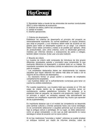 3. Recolectar datos a través de las entrevistas de eventos conductuales
(EEC) u otros métodos de evaluación.
4. Analizar los datos y definir las competencias.
5. Validar el modelo.
6. Diseñar aplicaciones.


1. Criterios de desempeño
Establecer los criterios de desempeño al principio del proyecto es
extremadamente importante. Es normal establecer un equipo directivo
que dirija el proyecto, y sus miembros deben estar de acuerdo en los
grados para medir un desempeño superior en un cargo. Los criterios
deben incluir datos concretos y reales si es posible (por ejemplo, cifras
de productividad), pero otros criterios, como la efectividad gerencial,
medidos por informes directos o evaluaciones de pares o colegas,
también deben incluirse. Evitar usar una sola medición.

2. Muestra de criterio
La muestra de criterio está compuesta de individuos de dos grupos
diferentes (empleados estrella y promedio) para comprender lo que
realmente diferencia el desempeño y produce éxito en un trabajo. Es
importante considerar tres factores cuando se selecciona a las personas
para la muestra.
- Los empleados destacados deben ser absolutamente los mejores
(aquellos que hayan obtenido los valores más altos en todos o en la
mayoría de los criterios de desempeño).
- Es necesario formar un grupo control o contraste de empleados
completamente aceptables.
- Las muestras deben ser lo suficientemente numerosas para tener en
cuenta los análisis estadísticos.

Por nuestra experiencia, una muestra total que consista en el 10% del
cargo de interés dentro de la organización, permitiría tomar en
consideración análisis estadísticos correctos. Sin embargo, si la
población total es pequeña, se requerirá una proporción mayor. Como
un principio a seguir, es ventajoso sopesar más estrictamente las
muestras con empleados superiores (siempre hay mucho que aprender
de las superestrellas).

Es importante destacar que si el modelo de competencia se desarrolla
para cambiar culturas u orientar personas hacia una nueva estrategia,
no es conveniente seleccionar a aquellas personas que se encuentran
bajo la antigua cultura o estrategia. En su lugar, se debe seleccionar,
como un grupo comparador, a uno que ya esté ejecutando la nueva
estrategia o actúe de acuerdo con la nueva cultura.

Si no hay mediciones "concretas y reales", entonces se puede emplear
un enfoque nominal por medio de informes directos, votos de


                                                                       7
 