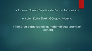 Escuela Normal Superior del Sur de Tamaulipas
 Autor: Karla Elizeth Góngora Moreno
 Tema: La didáctica de las matemáticas: una visión
general
 