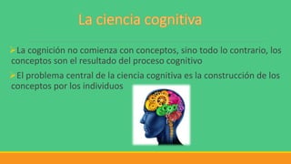 La cognición no comienza con conceptos, sino todo lo contrario, los
conceptos son el resultado del proceso cognitivo
El problema central de la ciencia cognitiva es la construcción de los
conceptos por los individuos
 
