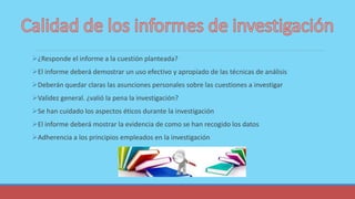 ¿Responde el informe a la cuestión planteada?
El informe deberá demostrar un uso efectivo y apropiado de las técnicas de análisis
Deberán quedar claras las asunciones personales sobre las cuestiones a investigar
Validez general. ¿valió la pena la investigación?
Se han cuidado los aspectos éticos durante la investigación
El informe deberá mostrar la evidencia de como se han recogido los datos
Adherencia a los principios empleados en la investigación
 