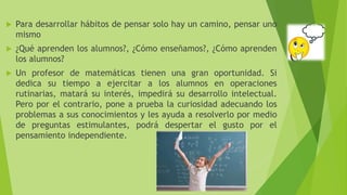  Para desarrollar hábitos de pensar solo hay un camino, pensar uno
mismo
 ¿Qué aprenden los alumnos?, ¿Cómo enseñamos?, ¿Cómo aprenden
los alumnos?
 Un profesor de matemáticas tienen una gran oportunidad. Si
dedica su tiempo a ejercitar a los alumnos en operaciones
rutinarias, matará su interés, impedirá su desarrollo intelectual.
Pero por el contrario, pone a prueba la curiosidad adecuando los
problemas a sus conocimientos y les ayuda a resolverlo por medio
de preguntas estimulantes, podrá despertar el gusto por el
pensamiento independiente.
 
