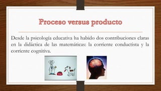 Desde la psicología educativa ha habido dos contribuciones claras
en la didáctica de las matemáticas: la corriente conductista y la
corriente cognitiva.
 
