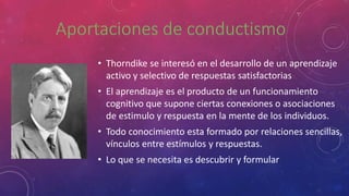 • Thorndike se interesó en el desarrollo de un aprendizaje
activo y selectivo de respuestas satisfactorias
• El aprendizaje es el producto de un funcionamiento
cognitivo que supone ciertas conexiones o asociaciones
de estimulo y respuesta en la mente de los individuos.
• Todo conocimiento esta formado por relaciones sencillas,
vínculos entre estímulos y respuestas.
• Lo que se necesita es descubrir y formular
 