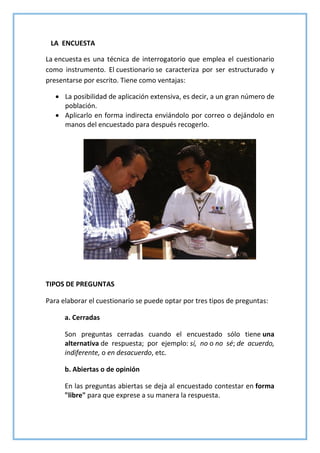 LA ENCUESTA
La encuesta es una técnica de interrogatorio que emplea el cuestionario
como instrumento. El cuestionario se caracteriza por ser estructurado y
presentarse por escrito. Tiene como ventajas:
 La posibilidad de aplicación extensiva, es decir, a un gran número de
población.
 Aplicarlo en forma indirecta enviándolo por correo o dejándolo en
manos del encuestado para después recogerlo.
TIPOS DE PREGUNTAS
Para elaborar el cuestionario se puede optar por tres tipos de preguntas:
a. Cerradas
Son preguntas cerradas cuando el encuestado sólo tiene una
alternativa de respuesta; por ejemplo: sí, no o no sé; de acuerdo,
indiferente, o en desacuerdo, etc.
b. Abiertas o de opinión
En las preguntas abiertas se deja al encuestado contestar en forma
"libre" para que exprese a su manera la respuesta.
 