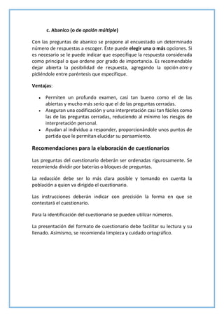 c. Abanico (o de opción múltiple)
Con las preguntas de abanico se propone al encuestado un determinado
número de respuestas a escoger. Éste puede elegir una o más opciones. Si
es necesario se le puede indicar que especifique la respuesta considerada
como principal o que ordene por grado de importancia. Es recomendable
dejar abierta la posibilidad de respuesta, agregando la opción otro y
pidiéndole entre paréntesis que especifique.
Ventajas:
 Permiten un profundo examen, casi tan bueno como el de las
abiertas y mucho más serio que el de las preguntas cerradas.
 Aseguran una codificación y una interpretación casi tan fáciles como
las de las preguntas cerradas, reduciendo al mínimo los riesgos de
interpretación personal.
 Ayudan al individuo a responder, proporcionándole unos puntos de
partida que le permitan elucidar su pensamiento.
Recomendaciones para la elaboración de cuestionarios
Las preguntas del cuestionario deberán ser ordenadas rigurosamente. Se
recomienda dividir por baterías o bloques de preguntas.
La redacción debe ser lo más clara posible y tomando en cuenta la
población a quien va dirigido el cuestionario.
Las instrucciones deberán indicar con precisión la forma en que se
contestará el cuestionario.
Para la identificación del cuestionario se pueden utilizar números.
La presentación del formato de cuestionario debe facilitar su lectura y su
llenado. Asimismo, se recomienda limpieza y cuidado ortográfico.
 