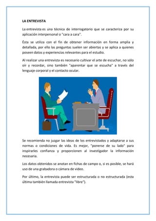 LA ENTREVISTA
La entrevista es una técnica de interrogatorio que se caracteriza por su
aplicación interpersonal o "cara a cara".
Ésta se utiliza con el fin de obtener información en forma amplia y
detallada, por ello las preguntas suelen ser abiertas y se aplica a quienes
poseen datos y experiencias relevantes para el estudio.
Al realizar una entrevista es necesario cultivar el arte de escuchar, no sólo
oír y recordar, sino también "aparentar que se escucha" a través del
lenguaje corporal y el contacto ocular.
Se recomienda no juzgar las ideas de los entrevistados y adaptarse a sus
normas o condiciones de vida. Es mejor, "ponerse de su lado" para
inspirarles confianza y proporcionen al investigador la información
necesaria.
Los datos obtenidos se anotan en fichas de campo o, si es posible, se hará
uso de una grabadora o cámara de video.
Por último, la entrevista puede ser estructurada o no estructurada (esta
última también llamada entrevista "libre").
 