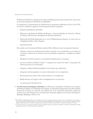 Departamento Nacional de Planeación
100
El Defensor del Pueblo es elegido por la Cámara de Representantes, para un periodo de cuatro años,
de terna presentada por el Presidente de la República.
La organización y funcionamiento de la Defensoría se encuentran establecidos en la Ley 24 de 1992,
en la cual se establece la siguiente estructura general de dicho organismo:
–	 Despacho del Defensor del Pueblo.
–	 Direcciones (de Defensoría Pública, de Recursos y Acciones Judiciales, de Atención y Trámite
de Quejas, de Promoción y Divulgación de Derechos Humanos).
–	 Defensorías del Pueblo Regionales (p. ej. en los 32 Departamentos del país y en zonas como en
el Magdalena Medio, Urabá y Bogotá).
–	 Secretaría General.
De acuerdo con la Constitución Política (artículo 282), el Defensor ejerce las siguientes funciones:
–	 Orientar e instruir a los habitantes del territorio nacional, y a los colombianos en el exterior, en
el ejercicio y defensa de sus derechos ante las autoridades competentes o entidades de carácter
privado.
–	 Divulgar los derechos humanos y recomendar las políticas para su enseñanza.
–	 Invocar el derecho de Hábeas Corpus105
e interponer las acciones de tutela106
, sin perjuicio del
derecho que asiste a los interesados.
–	 Organizar y dirigir la defensoría pública en los términos que señale la ley.
–	 Interponer acciones populares en asuntos relacionados con su competencia.
–	 Presentar proyectos de ley sobre materias relativas a su competencia.
–	 Rendir informes al Congreso sobre el cumplimiento de sus funciones.
–	 Las demás que le determine la ley.
•	 Los Personeros municipales y distritales. Los Personeros municipales o distritales son los agentes
del Ministerio Público en el Municipio. Sin embargo, no dependen jerárquicamente de la Procuraduría
General de la Nación, en virtud de una tradición que se ha conservado del derecho español, de
acuerdo con la cual el Personero es un funcionario municipal, elegido por el Concejo del respectivo
Municipio (Rodríguez, 2009, p. 172).
105	
De acuerdo con Madrid-Malo (2005, p. 204) el Hábeas Corpus es el mecanismo procesal –acción, recurso o procedimiento– que permite, a
una persona privada de la libertad, solicitar y obtener de una autoridad judicial el control inmediato de su caso, para que se establezca el carácter
legítimo de dicha privación. Por mandato constitucional, las peticiones de Hábeas Corpus deben ser resueltas en el término de 36 horas.
106
	La acción de tutela es un mecanismo judicial de efectos inmediatos para que las personas defiendan sus derechos fundamentales cuando
consideren que estos han sido desconocidos o amenazados.
 