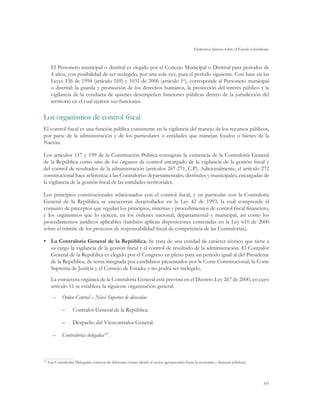 Elementos básicos sobre el Estado colombiano
101
El Personero municipal o distrital es elegido por el Concejo Municipal o Distrital para períodos de
4 años, con posibilidad de ser reelegido, por una sola vez, para el período siguiente. Con base en las
Leyes 136 de 1994 (artículo 169) y 1031 de 2006 (artículo 1o
), corresponde al Personero municipal
o distrital: la guarda y promoción de los derechos humanos, la protección del interés público y la
vigilancia de la conducta de quienes desempeñen funciones públicas dentro de la jurisdicción del
territorio en el cual ejercen sus funciones.
Los organismos de control fiscal
El control fiscal es una función pública consistente en la vigilancia del manejo de los recursos públicos,
por parte de la administración y de los particulares o entidades que manejan fondos o bienes de la
Nación.
Los artículos 117 y 199 de la Constitución Política consagran la existencia de la Contraloría General
de la República como uno de los órganos de control encargado de la vigilancia de la gestión fiscal y
del control de resultados de la administración (artículos 267-271, C.P). Adicionalmente, el artículo 272
constitucional hace referencia a las Contralorías departamentales, distritales y municipales, encargadas de
la vigilancia de la gestión fiscal de las entidades territoriales.
Los principios constitucionales relacionados con el control fiscal, y en particular con la Contraloría
General de la República se encuentran desarrollados en la Ley 42 de 1993, la cual comprende el
conjunto de preceptos que regulan los principios, sistemas y procedimientos de control fiscal financiero,
y los organismos que lo ejercen, en los órdenes nacional, departamental y municipal, así como los
procedimientos jurídicos aplicables (también aplican disposiciones contenidas en la Ley 610 de 2000
sobre el trámite de los procesos de responsabilidad fiscal de competencia de las Contralorías).
•	 La Contraloría General de la República. Se trata de una entidad de carácter técnico que tiene a
su cargo la vigilancia de la gestión fiscal y el control de resultado de la administración. El Contralor
General de la República es elegido por el Congreso en pleno para un periodo igual al del Presidente
de la República, de terna integrada por candidatos presentados por la Corte Constitucional, la Corte
Suprema de Justicia y el Consejo de Estado, y no podrá ser reelegido.
La estructura orgánica de la Contraloría General está prevista en el Decreto Ley 267 de 2000, en cuyo
artículo 11 se establece la siguiente organización general:
–	 Orden Central – Nivel Superior de dirección:
–– Contralor General de la República.
–– Despacho del Vicecontralor General.
–	 Contralorías delegadas107
.
107
	Las Contralorías Delegadas conocen de diferentes temas (desde el sector agropecuario hasta la economía y finanzas públicas).
 