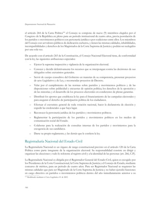 Departamento Nacional de Planeación
106
el artículo 264 de la Carta Política109
el Consejo se compone de nueve (9) miembros elegidos por el
Congreso de la República en pleno para un periodo institucional de cuatro años, previa postulación de
los partidos o movimientos políticos con personería jurídica o por coaliciones entre ellos. Los miembros
del Consejo son servidores públicos de dedicación exclusiva, y tienen las mismas calidades, inhabilidades,
incompatibilidades y derechos de los Magistrados de la Corte Suprema de Justicia y podrán ser reelegidos
por una sola vez.
De acuerdo con el artículo 265 de la Constitución, el Consejo Nacional Electoral tiene, de conformidad
con la ley, las siguientes atribuciones especiales:
–	 Ejercer la suprema inspección y vigilancia de la organización electoral.
–	 Conocer y decidir definitivamente los recursos que se interpongan contra las decisiones de sus
delegados sobre escrutinios generales.
–	 Servir de cuerpo consultivo del Gobierno en materias de su competencia, presentar proyectos
de acto Legislativo y de Ley, y recomendar proyectos de Decreto.
–	 Velar por el cumplimiento de las normas sobre partidos y movimientos políticos y de las
disposiciones sobre publicidad y encuestas de opinión política; los derechos de la oposición y
de las minorías; y el desarrollo de los procesos electorales en condiciones de plenas garantías.
–	 Distribuir los aportes que establezca la ley para el financiamiento de las campañas electorales y
para asegurar el derecho de participación política de los ciudadanos.
–	 Efectuar el escrutinio general de toda votación nacional, hacer la declaratoria de elección y
expedir las credenciales a que haya lugar.
–	 Reconocer la personería jurídica de los partidos y movimientos políticos.
–	 Reglamentar la participación de los partidos y movimientos políticos en los medios de
comunicación social del Estado.
–	 Colaborar para la realización de consultas internas de los partidos y movimientos para la
escogencia de sus candidatos.
–	 Darse su propio reglamento, y las demás que le confiera la ley.
Registraduría Nacional del Estado Civil
La Registraduría Nacional es un órgano de rango constitucional previsto en el artículo 120 de la Carta
Política como parte integrante de la organización electoral. Su responsabilidad consiste en dirigir y
organizar las elecciones y todo lo referente al registro civil y a la identidad de las personas (art. 266, C.P.).
La Registraduría Nacional es dirigida por el Registrador General del Estado Civil, quien es escogido por
los Presidentes de la Corte Constitucional, la Corte Suprema de Justicia y el Consejo de Estado, mediante
concurso de méritos, para un periodo de cuatro años. Para ser Registrador Nacional se requieren las
mismas calidades que para ser Magistrado de la Corte Suprema de Justicia y no haber ejercido funciones
en cargo directivo en partidos o movimientos políticos dentro del año inmediatamente anterior a su
109
	Modificado mediante el Acto Legislativo 01 de 2003.
 