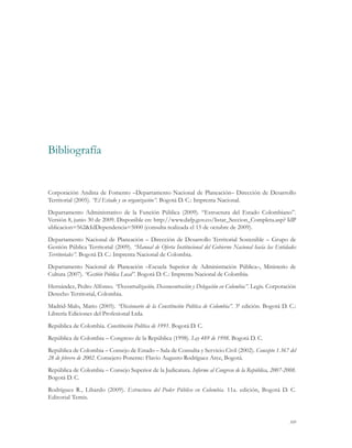 109
Corporación Andina de Fomento –Departamento Nacional de Planeación– Dirección de Desarrollo
Territorial (2005). “El Estado y su organización”. Bogotá D. C.: Imprenta Nacional.
Departamento Administrativo de la Función Pública (2009). “Estructura del Estado Colombiano”.
Versión 8, junio 30 de 2009. Disponible en: http://www.dafp.gov.co/listar_Seccion_Completa.asp? IdP
ublicacion=562&IdDependencia=5000 (consulta realizada el 15 de octubre de 2009).
Departamento Nacional de Planeación – Dirección de Desarrollo Territorial Sostenible – Grupo de
Gestión Pública Territorial (2009). “Manual de Oferta Institucional del Gobierno Nacional hacia las Entidades
Territoriales”. Bogotá D. C.: Imprenta Nacional de Colombia.
Departamento Nacional de Planeación –Escuela Superior de Administración Pública–, Ministerio de
Cultura (2007). “Gestión Pública Local”. Bogotá D. C.: Imprenta Nacional de Colombia.
Hernández, Pedro Alfonso. “Descentralización, Desconcentración y Delegación en Colombia”. Legis. Corporación
Derecho Territorial, Colombia.
Madrid-Malo, Mario (2005). “Diccionario de la Constitución Política de Colombia”. 3ª edición. Bogotá D. C.:
Librería Ediciones del Profesional Ltda.
República de Colombia. Constitución Política de 1991. Bogotá D. C.
República de Colombia – Congreso de la República (1998). Ley 489 de 1998. Bogotá D. C.
República de Colombia – Consejo de Estado – Sala de Consulta y Servicio Civil (2002). Concepto 1.367 del
28 de febrero de 2002. Consejero Ponente: Flavio Augusto Rodríguez Arce, Bogotá.
República de Colombia – Consejo Superior de la Judicatura. Informe al Congreso de la República, 2007-2008.
Bogotá D. C.
Rodríguez R., Libardo (2009). Estructura del Poder Público en Colombia. 11a. edición, Bogotá D. C.
Editorial Temis.
Bibliografía
 