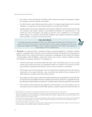 Departamento Nacional de Planeación
12
–	 Los nacidos en el país (naturales de Colombia), incluso quienes sean hijos de extranjeros y alguno
de sus padres estuviese viviendo en Colombia.
–	 Los hijos de padre o madre colombianos que hayan nacido en el extranjero y luego decidieron vivir en territorio
colombiano o se registraron en una oficina consular (en otro país) de Colombia.
–	 Aquellos quienes hayan sido considerados como tales (por adopción), entre los que se encuentran:
los extranjeros que deciden adoptar la nacionalidad colombiana, los latinoamericanos y del
Caribe que vivan en Colombia y que pidan ser inscritos como colombianos en el municipio
donde residen, y los miembros de los pueblos indígenas que comparten territorios fronterizos
entre Colombia y sus países con frontera terrestre.
PARA RECORDAR
De acuerdo con proyecciones de población del DANE, para 2009 habitan en Colombia: 44.977.758 personas, de las
cuales un 75% viven en las áreas urbanas y el porcentaje restante en las zonas rurales. Adicionalmente, en el país existen
4 grupos étnicos (indígenas, afrocolombianos, raizales –habitantes del departamento de San Andrés– y Rom o gitanos), los
cuales constituyen el 13% de la población total.
•	 Territorio: es el elemento físico o material en donde se asienta la población y constituye el ámbito
espacial, o geográfico, dentro del cual se ejerce el poder del Estado3
. De acuerdo con la Constitución
Política (artículo 101), además del territorio continental, el archipiélago de San Andrés, Providencia,
y Santa Catalina, la Isla de Malpelo y demás islas, islotes, cayos, morros y bancos, también son parte
de Colombia los siguientes elementos4
(ver diagrama 1):
–	 Subsuelo: porción que se encuentra debajo del suelo y que se prolonga como un cono, en cuyo
vértice está el centro de la tierra. La Constitución señala en su artículo 332, así como en el 102,
que la Nación es propietaria del subsuelo y de los recursos naturales no renovables.
–	 Mar territorial: zona de mar adyacente a las costas del Estado, localizada por fuera del territorio
continental y de sus aguas interiores, y que se extiende, mar adentro, hasta un máximo de 12
millas náuticas5
, contadas a partir de las líneas de base6
.
–	 Zona contigua: área de las aguas de alta mar situada inmediatamente enseguida del mar territorial (área
de importancia para la implementación de medidas de prevención, protección y seguridad nacional).
Se extiende, mar adentro, hasta un máximo de 12 millas náuticas, contadas a partir del mar territorial.
–	 Zona económica exclusiva: franja de mar, adyacente al mar territorial y a la zona contigua, y que va,
mar adentro, hasta un máximo de 200 millas náuticas, contadas a partir de las líneas de base. En
reglas de juego para la organización y funcionamiento del Estado y para la convivencia social, entre otros aspectos.
3
	 Los límites de Colombia se encuentran señalados en los tratados internacionales aprobados por el Congreso, que son ratificados por el Pre-
sidente de la República, así como los definidos por los laudos arbitrales (fallo vinculante y obligatorio que se concerta por las partes en un
conflicto territorial) en que sea parte el Estado.
4
	Los elementos del territorio colombiano son bienes de uso público, es decir, son bienes a cuyo disfrute tiene derecho toda una colectividad,
por lo cual su uso tiene implicaciones y restricciones jurídicas en términos del ejercicio de la soberanía y de las competencias estatales.
5
	 Una milla náutica equivale a 1.852 metros (1,8 km).
6
	Las líneas de base son líneas imaginarias, a partir de las cuales se mide la anchura de elementos del territorio marítimo como el mar territorial,
la zona contigua, la zona económica exclusiva y la plataforma continental.
 